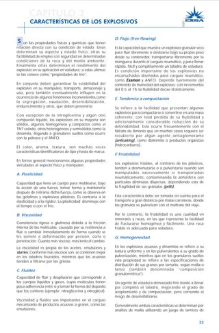 35
CARACTERÍSTICAS DE LOS EXPLOSIVOS
D. Flujo (free flowing)
Es la capacidad que muestra un explosivo granular seco
para fluir libremente o deslizarse bajo su propio peso
desde su contenedor, transportarse libremente por la
manguera durante el carguío neumático, y para llenar
rápida, fácil y completamente un taladro de voladura.
Es condición importante de los explosivos no
encartuchados diseñados para carguío neumático,
como ExamonExamonExamonExamonExamon y ANFO. Depende fuertemente del
contenido de humedad del explosivo; con incrementos
del 0,5 al 1% la fluibilidad decae drásticamente.
E. Tendencia a compactación
Se refiere a la facilidad que presentan algunos
explosivos para compactarse o convertirse en una masa
coherente, con total pérdida de su fluibilidad y
adicionalmente considerable reducción de su
detonabilidad. Esto ocurre frecuentemente con el
Nitrato de Amonio que en muchos casos requiere ser
recubierto por algún agente antiaglomerante
(anticaking), como diatomita o productos orgánicos
(hidrocarburos).
F. Friabilidad
Los explosivos friables, al contrario de los plásticos,
tienden a desmenuzarse o a pulverizarse cuando son
manipulados excesivamente o transportados
neumáticamente, contaminando la atmósfera con
partículas diminutas dispersas, dependiendo esto de
la fragilidad de sus gránulos (prills).
Esta característica debe ser tomada en cuenta para el
transporte a gran distancia por malas carreteras, donde
los gránulos se pulverizan con el maltrato del viaje.
Por lo contrario, la friabilidad es una cualidad en
minerales y rocas, en las que representa la facilidad
de fracturarse homogénea y fácilmente. Una roca
friable es adecuada para voladura.
G. Homogeneidad
En los explosivos acuosos y dinamitas se refiere a su
textura uniforme y en los pulverulentos a su grado de
pulverización, mientras que en los granulares sueltos
esta propiedad se refiere a las especificaciones de
distribución de sus granos por tamaño, según malla o
tamiz (también denominada “composición
granulométrica”).
Un agente de voladura demasiado fino tiende a llenar
por completo el taladro, mejorando el grado de
acoplamiento y de compactación, pero corriendo el
riesgo de desensibilizarse.
Generalmente ambas características se determinan por
análisis de malla utilizando un juego de tamices de
CAPITULO 3
S on las propiedades físicas y químicas que tienen
relación directa con su condición de estado. Unas
determinan su aspecto y estado físico, otras su
factibilidad de empleo con seguridad en determinadas
condiciones de la roca y del medio ambiente.
Finalmente otras determinan el rendimiento del
explosivo en su aplicación en voladura; a estas últimas
se las conoce como “propiedades de tiro”.
En conjunto deben garantizar la estabilidad del
explosivo en su manipuleo, transporte, almacenaje y
uso, pero también eventualmente influyen en la
ocurrencia de algunos fenómenos inconvenientes como
la segregación, exudación, desensibilización,
endurecimiento y otros, que deben prevenirse.
Con excepción de la nitroglicerina y algún otro
compuesto líquido, los explosivos en su mayoría son
sólidos, algunos homogéneos y compactos como el
TNT colado, otros heterogéneos y semisólidos como la
dinamita, llegando a granulares sueltos como ocurre
con la pólvora y el ANFO.
El color, aroma, textura, son muchas veces
características identificatorias de tipo y hasta de marca.
En forma general mencionamos algunas propiedades
vinculadas al aspecto físico y manipuleo:
A. Plasticidad
Capacidad que tiene un cuerpo para moldearse, bajo
la acción de una fuerza, tomar forma y mantenerla
después de retirarse dicha fuerza, como se observa en
las gelatinas y explosivos plásticos. Es contraria a la
elasticidad y a la rigidez. La plasticidad disminuye con
el tiempo o con el frío.
B. Viscosidad
Consistencia ligosa o glutinosa debida a la fricción
interna de las moléculas, causada por su resistencia a
fluir o cambiar inmediatamente de forma cuando se
les somete a deformación por presión, corte o
penetración. Cuanto más viscoso, más lento el cambio.
La viscosidad es propia de los aceites, emulsiones y
slurries. Conforme más viscosos son, se contienen mejor
en los taladros fisurados, mientras que los acuosos
tienden a filtrarse por las grietas.
C. Fluidez
Capacidad de fluir y desplazarse que corresponde a
los cuerpos líquidos y gases, cuyas moléculas tienen
poca adherencia entre sí y toman la forma del depósito
que los contiene (ejemplo: nitroglicerina y nitroglicol).
Viscosidad y fluidez son importantes en el carguío
mecanizado de productos acuosos a granel, como las
emulsiones.
 