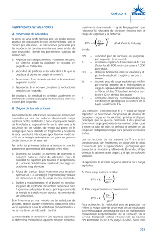 353
VIBRACIONES EN VOLADURAS
A. Parámetro de las ondas
El paso de una onda sísmica por un medio rocoso
produce en cada punto de éste un movimiento que se
conoce por vibración. Las vibraciones generadas por
las voladuras se consideran entonces como ondas de
tipo sinusoidal, donde los parámetros básicos de
análisis son:
a. Amplitud: es el desplazamiento máximo de un punto
del terreno desde su posición de reposo, en
pulgadas o milímetros.
b. Velocidad de partícula es la velocidad a la que se
desplaza el punto, en pulg/s o en mm/s.
c. Aceleración: Es el ritmo de cambio de la velocidad,
en pies/s2
o m/s2
.
d. Frecuencia: Es el número completo de oscilaciones
en ciclos por segundo.
En voladura, la amplitud es definida usualmente en
términos de velocidad (pulg/s) y la frecuencia en Hertz,
o ciclos por segundo.
B. Origen de las vibraciones
Generalmente las vibraciones excesivas del terreno son
causadas ya sea por colocar demasiada carga
explosiva dentro del taladro o por el inapropiado diseño
de la voladura, especialmente en lo referente a la
secuencia de las salidas, de modo que parte de la
energía que no es utilizada en fragmentar y desplazar
la roca producirá vibraciones (por término medio un
40% de la energía del explosivo se gasta en generar
ondas sísmicas en el entorno).
Por tanto los primeros factores a considerar son los
parámetros geométricos del disparo, entre ellos:
a. Diámetro del taladro: el aumento de diámetro es
negativo para el efecto de vibración, pues la
cantidad de explosivo por taladro es proporcional
al cuadrado del diámetro resultando en cargas en
ocasiones muy elevadas.
b. Altura de banco: debe mantener una relación
óptima H/B > 2 para mejor fragmentación y reducir
las vibraciones al estar la carga menos confinada.
c. Burden y espaciamiento: si el burden es excesivo,
los gases de explosión encuentran resistencia para
fragmentar y desplazar la roca, por lo que parte de
la energía se transforma en sísmica, incrementando
las vibraciones.
Este fenómeno es más notorio en las voladuras de
precorte, donde pueden registrarse vibraciones cinco
veces superiores a las de voladuras convencionales si
no se mantiene un adecuado control.
La intensidad de la vibración en una localidad específica
se determina mediante la siguiente relación empírica,
CAPÍTULO 16
( )
usualmente denominada “Ley de Propagación”, que
relaciona la velocidad de vibración máxima con la
carga de explosivo y la distancia:
DH
-n
PPV = K (Peak Particle Velocity)
W1/2
donde:
PPV = velocidad pico de partícula, en pulgadas
por segundo (o en mm/s).
K = constante empírica de transmisión de la roca
(factor local), 800 para roca suave a 1 200
para dura.
DH = distancia horizontal entre la voladura y el
punto de medición o registro, en pies o
metros.
W = máximo peso de carga explosiva permisible
por retardo (mínimo de 8 milisegundos) o
cargadeexplosivodetonadoinstantáneamente,
en libras o kilos (W también se indica con
la letra Q en diversa literatura).
n = constante empírica determinada por las
condiciones geológicas existentes en el
lugar, usualmente 1,6
Las variables desconocidas K y n para un lugar
específico se determinan por pruebas de disparo de
pequeñas cargas en la vecindad, previas al disparo
principal que se quiere controlar. Estas pruebas
determinan las propiedades de transmisión de las rocas
y sobre la base de ellas se definirá el tamaño de las
cargas en el disparo principal, para prevenir eventuales
daños.
Las variaciones de los valores de K y n están
condicionadas por fenómenos de absorción de altas
frecuencias, por irregularidades geológicas que
provocan la refracción y reflexión de las ondas, el tipo
de roca, la geometría del disparo y el tipo de explosivo
utilizado.
El exponente de W varía según la simetría de la carga
explosiva:
A) Para carga esférica (cráter)
D -n
PPV = K
W1/3
B) Para carga cilíndrica (convencional)
DH -n
PPV = K
W1/2
Para aclaración, la “velocidad pico de partículas” se
refiere al mayor valor de una o más de las velocidades
determinadas por un sismógrafo para los componentes
mutuamente perpendiculares de la vibración en el
terreno: horizontal, vertical y transversal. La máxima
PPV permisible es de 1,92 pulg/s (USBM), sobre este
( )
( )
 