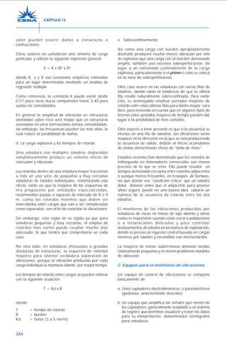 354
valor pueden ocurrir daños a estructuras o
contrucciones.
Otros autores no consideran una simetría de carga
particular y utilizan la siguiente expresión general:
V = K x Wa
x Db
donde K, a y b son constantes empíricas estimadas
para un lugar determinado mediante un análisis de
regresión múltiple.
Como referencia, la constante K puede variar desde
0,57 para rocas duras competentes hasta 3,40 para
suelos no consolidados.
En general la amplitud de vibración en estructuras
asentadas sobre roca será mayor que en estructuras
asentadas en otras formaciones menos consolidadas;
sin embargo, las frecuencias pueden ser más altas, lo
cual reduce la posibilidad de daños.
d. La carga explosiva y los tiempos de retardo
Una voladura con múltiples taladros disparados
simultáneamente produce un violento efecto de
concusión y vibración.
Los retardos dentro de una voladura mayor fraccionan
a ésta en una serie de pequeñas y muy cercanas
voladuras de taladro individuales, minimizando este
efecto, tanto así que la mayoría de los esquemas de
tiro propuestos por entidades especializadas,
recomiendan pautas o espacios de intervalo de 8 ó 9
m, como los retardos mínimos que deben ser
intercalados entre cargas que van a ser consideradas
como separadas, con el fin de controlar la vibraciones.
Sin embargo, esta regla no es rígida ya que para
voladuras pequeñas y muy cercanas, el empleo de
retardos más cortos puede resultar mucho más
adecuado, lo que tendrá que comprobarse en cada
caso.
Por otro lado, en voladuras efectuadas a grandes
distancias de estructuras, se requerirá de retardos
mayores para obtener verdadera separación de
vibraciones, porque la vibración producida por cada
carga individual se mantiene latente por mayor tiempo.
Los tiempos de retardo entre cargas se pueden estimar
con la siguiente ecuación:
T = Kd x B
donde:
T = tiempo de retardo
B = burden
Kd = factor (3 a 5 ms/m)
e. Sobreconfinamiento
Así como una carga con burden apropiadamente
diseñado producirá mucha menos vibración por kilo
de explosivo que una carga con un burden demasiado
amplio, también una excesiva sobreperforación, da
lugar a un extremado confinamiento de la carga
explosiva, particularmente si el primer o cebo se coloca
en la zona de sobreperforación.
Otro caso ocurre en las voladuras con varias filas de
taladros, donde existe la tendencia de que la última
fila resulte naturalmente sobreconfinada. Para evitar
esto, es aconsejable emplear períodos mayores de
retardo entre estas últimas filas para darles mayor cara
libre, pero teniendo en cuenta que en algunos tipos de
terreno estos períodos mayores de tiempo pueden dar
lugar a la posibilidad de tiros cortados.
Otro aspecto a tener presente es que si la secuencia se
efectúa en una fila de taladros, las vibraciones serán
mayores en la dirección en la que se está produciendo
la secuencia de salida, debido al efecto acumulativo
de ondas denominado efecto de “bola de nieve”.
Estudios recientes han demostrado que los retardos de
milisegundo en detonadores comerciales son menos
precisos de lo que se creía. Ello puede resultar en
tiempos demasiado cercanos entre retardos adyacentes
o aunque menos frecuentes, en traslapes de tiempos,
así que donde sea “condición crítica” que un taladro
deba detonar antes que el adyacente para proveer
alivio seguro, puede ser una buena idea saltarse un
número de la secuencia de retardo entre los dos
taladros.
El monitoreo de las vibraciones producidas por
voladuras de rocas en minas de tajo abierto y obras
civiles es importante cuando están cerca a poblaciones
o a instalaciones delicadas y para controlar
deslizamientos de taludes en los bancos de explotación,
donde es preciso un riguroso control basado en cargas
mínimas por taladro y encendido con microretardos.
La mayoría de minas subterráneas detonan tandas
relativamente pequeñas y no tienen problemas notables
de vibración.
C. Equipos para el monitoreo de vibraciones
Un equipo de control de vibraciones se compone
básicamente de:
a. Unos captadores electrodinámicos o piezoeléctricos
(geófonos, anteriormente descritos).
b. Un equipo que amplifica las señales que vienen de
los captadores, generalmente acoplado a un sistema
de registro que permiten visualizar y tratar los datos
para su interpretación, denominados sismógrafos
para voladuras.
CAPÍTULO 16
 