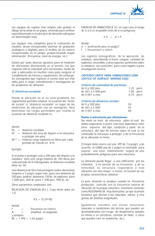355
Los equipos de registro más simples sólo graban el
dibujo de la onda en un papel, sirviendo para verificar
esporádicamente si el valor pico de vibración sobrepasa
un determinado nivel.
Los equipos más completos para la realización de
estudios, llevan incorporados sistemas de grabación
analógicos o digitales para el análisis de los valores
recepcionados en el campo, proporcionando mayor
información (frecuencia, nivel de energía, etc.).
Existen por tanto diversas opciones para la medición
de vibraciones directamente en el terreno. Los que
registran sólo la velocidad pico son baratos, fáciles de
usar y adecuados en muchos casos para asegurar el
cumplimiento de normas y regulaciones. Sin embargo,
los sismógrafos que registran el evento total son más
útiles para el mejor entendimiento e investigación de
los problemas de vibración.
D. Distancia escalada
Donde la vibración no es un serio problema, los
reglamentos permiten emplear la ecuación del “factor
de escala” o “distancia escalada” en lugar de las
mediciones de vibración con un sismógrafo. Para
determinar las cargas permisibles por retardo la
ecuación de distancia escalada es:
donde:
Ds = distancia escalada
Di = distancia del área de disparo a la estructura
a proteger (en pies).
W1/2
= máxima carga explosiva en libras por cada
período de retardo en 8 m.
Ejemplo
Si el punto a proteger está a 500 pies del disparo y la
voladura tiene una carga máxima de 100 libras por
cada período de 8 milisegundos, la distancia escalada
debe ser 50.
Una distancia de 50 o más protegerá contra vibraciones
mayores a 2 pulg/s según esto, para una distancia de
500 pies, podrán detonarse 100 lb. de explosivo: para
1 000 pies, 400 lb; para 1 500 pies, 900 lb, etc.
Otros parámetros empleados son:
RELACIÓN DE ENERGÍA (R.E.): Cuyo límite debe ser
1,0
R.E = (3,29 fA)2
donde:
f = frecuencia en ciclos/s
A = amplitud en pulgadas
y también:
RE = 1 PPV = 1,92 pulg/s
ENERGÍA DE VIBRACIÓN (E.V.): en cuyo caso el rango
de 3 a 6 es aceptable (más de 6 es peligroso)
E.V = a2
/ f2
donde:
a = aceleración pico en pulg/s2
.
f = frecuencia/s o ciclo/s
Los registros sismográficos de la operación de
voladura, describiendo el trazo, carguío, cantidad de
explosivo, encendido, y otros aspectos pertinentes sobre
la voladura, son esenciales para casos legales o para
investigación técnica.
CRITERIO LÍMITE PARA VIBRACIONES OSM
(OFFICE OF SURFACE MINING USA)
Criterio de velocidad de partícula:
de 0 a 300 pies 1,25 pie/s
de 301 a 5 000 pies 1,00 pie/s
de 5 001 a más 0,75 pie/s
Criterio de distancia escalar:
de 0 a 300 pies 50
de 301 a 5 000 55
de 5 001 a más 60
Daños a estructuras por vibraciones:
No existe un nivel de referencia sobre el cual los
daños empezarán a ocurrir. Este nivel dependerá entre
otros aspectos del tipo, condición y edad de la
estructura, del tipo de terreno sobre el cual se ha
construido la estructura a proteger, y de la frecuencia
de la vibración en Hertz.
El mayor daño ocurre con una VPP de 7,6 pulg/s y de
acuerdo al USBM una de 2 pulg/s es razonable para
separar una zona relativamente segura de una
probablemente peligrosa para una estructura.
La vibración puede llegar a una edificación por los
cimientos, y en función de su frecuencia y de su
velocidad, la estructura responderá a esta
vibración con otra mayor o menor, en función de sus
propias características elásticas.
La peor situación se produce cuando la frecuencia
producida coincide con la frecuencia natural de
vibración de la propia estructura, fenómeno conocido
como RESONANCIA, muy destructivo, ya que acumula
tensiones que afectan a los enlucidos, vidrios, y crea
grietas de distintas magnitudes.
Igualmente sensibles son ciertas estructuras
naturales o condiciones del terreno que pueden ser
desestabilizadas con riesgo de desplomarse (taludes
en minas o en carreteras, cornisas de hielo o nieve
que pueden caer en avalancha, etc.).
CAPÍTULO 16
 