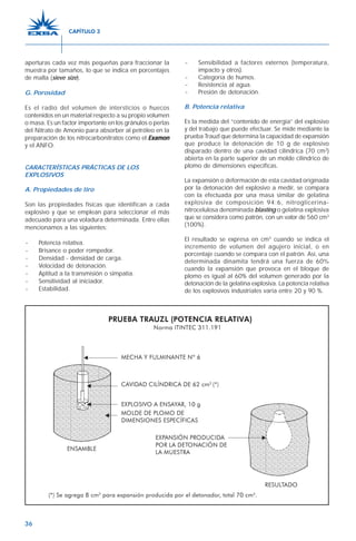 36
aperturas cada vez más pequeñas para fraccionar la
muestra por tamaños, lo que se indica en porcentajes
de malla (sieve size).
G. Porosidad
Es el radio del volumen de intersticios o huecos
contenidos en un material respecto a su propio volumen
o masa. Es un factor importante en los gránulos o perlas
del Nitrato de Amonio para absorber al petróleo en la
preparación de los nitrocarbonitratos como el ExamonExamonExamonExamonExamon
y el ANFO.
CARACTERÍSTICAS PRÁCTICAS DE LOS
EXPLOSIVOS
A. Propiedades de tiro
Son las propiedades físicas que identifican a cada
explosivo y que se emplean para seleccionar el más
adecuado para una voladura determinada. Entre ellas
mencionamos a las siguientes:
- Potencia relativa.
- Brisance o poder rompedor.
- Densidad - densidad de carga.
- Velocidad de detonación.
- Aptitud a la transmisión o simpatía.
- Sensitividad al iniciador.
- Estabilidad.
- Sensibilidad a factores externos (temperatura,
impacto y otros).
- Categoría de humos.
- Resistencia al agua.
- Presión de detonación.
B. Potencia relativa
Es la medida del “contenido de energía” del explosivo
y del trabajo que puede efectuar. Se mide mediante la
prueba Trauzl que determina la capacidad de expansión
que produce la detonación de 10 g de explosivo
disparado dentro de una cavidad cilíndrica (70 cm3
)
abierta en la parte superior de un molde cilíndrico de
plomo de dimensiones específicas.
La expansión o deformación de esta cavidad originada
por la detonación del explosivo a medir, se compara
con la efectuada por una masa similar de gelatina
explosiva de composición 94:6, nitroglicerina-
nitrocelulosa denominada blasting o gelatina explosiva
que se considera como patrón, con un valor de 560 cm3
(100%).
El resultado se expresa en cm3
cuando se indica el
incremento de volumen del agujero inicial, o en
porcentaje cuando se compara con el patrón. Así, una
determinada dinamita tendrá una fuerza de 60%
cuando la expansión que provoca en el bloque de
plomo es igual al 60% del volumen generado por la
detonación de la gelatina explosiva. La potencia relativa
de los explosivos industriales varía entre 20 y 90 %.
CAPÍTULO 3
 
