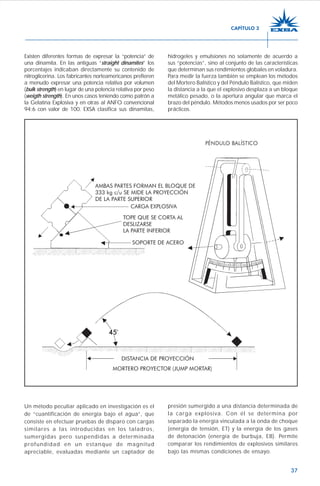 37
Existen diferentes formas de expresar la “potencia” de
una dinamita. En las antiguas “straight dinamites” los
porcentajes indicaban directamente su contenido de
nitroglicerina. Los fabricantes norteamericanos prefieren
a menudo expresar una potencia relativa por volumen
(bulk strength) en lugar de una potencia relativa por peso
(weigth strength). En unos casos teniendo como patrón a
la Gelatina Explosiva y en otras al ANFO convencional
94:6 con valor de 100. EXSA clasifica sus dinamitas,
hidrogeles y emulsiones no solamente de acuerdo a
sus “potencias”, sino al conjunto de las características
que determinan sus rendimientos globales en voladura.
Para medir la fuerza también se emplean los métodos
del Mortero Balístico y del Péndulo Balístico, que miden
la distancia a la que el explosivo desplaza a un bloque
metálico pesado, o la apertura angular que marca el
brazo del péndulo. Métodos menos usados por ser poco
prácticos.
Un método peculiar aplicado en investigación es el
de “cuantificación de energía bajo el agua”, que
consiste en efectuar pruebas de disparo con cargas
similares a las introducidas en los taladros,
sumergidas pero suspendidas a determinada
profundidad en un estanque de magnitud
apreciable, evaluadas mediante un captador de
presión sumergido a una distancia determinada de
la carga explosiva. Con él se determina por
separado la energía vinculada a la onda de choque
(energía de tensión, ET) y la energía de los gases
de detonación (energía de burbuja, EB). Permite
comparar los rendimientos de explosivos similares
bajo las mismas condiciones de ensayo.
CAPÍTULO 3
 