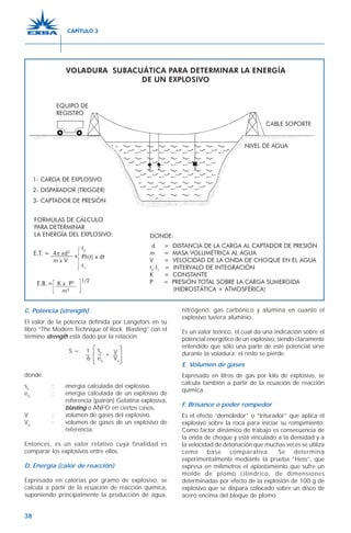 38
C. Potencia (strength)
El valor de la potencia definida por Langefors en su
libro “The Modern Technique of Rock Blasting” con el
término strength está dado por la relación:
S = 1 V
6 eo
Vo
donde:
se
: energía calculada del explosivo.
eo
: energía calculada de un explosivo de
referencia (patrón) Gelatina explosiva,
blasting o ANFO en ciertos casos.
V : volumen de gases del explosivo.
Vo
: volumen de gases de un explosivo de
referencia.
Entonces, es un valor relativo cuya finalidad es
comparar los explosivos entre ellos.
D. Energía (calor de reacción)
Expresada en calorías por gramo de explosivo, se
calcula a partir de la ecuación de reacción química,
suponiendo principalmente la producción de agua,
nitrógeno, gas carbónico y alúmina en cuanto el
explosivo tuviera aluminio.
Es un valor teórico, el cual da una indicación sobre el
potencial energético de un explosivo, siendo claramente
entendido que sólo una parte de este potencial sirve
durante la voladura; el resto se pierde.
E. Volumen de gases
Expresado en litros de gas por kilo de explosivo, se
calcula también a partir de la ecuación de reacción
química.
F. Brisance o poder rompedor
Es el efecto “demoledor” o “triturador” que aplica el
explosivo sobre la roca para iniciar su rompimiento.
Como factor dinámico de trabajo es consecuencia de
la onda de choque y está vinculado a la densidad y a
la velocidad de detonación que muchas veces se utiliza
como base comparativa. Se determina
experimentalmente mediante la prueba “Hess”, que
expresa en milímetros el aplastamiento que sufre un
molde de plomo cilíndrico, de dimensiones
determinadas por efecto de la explosión de 100 g de
explosivo que se dispara colocado sobre un disco de
acero encima del bloque de plomo.
se V
CAPÍTULO 3
 