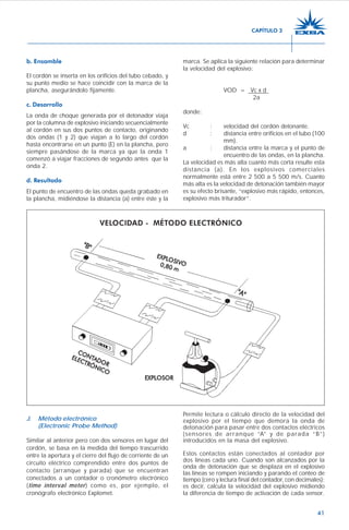41
b. Ensamble
El cordón se inserta en los orificios del tubo cebado, y
su punto medio se hace coincidir con la marca de la
plancha, asegurándolo fijamente.
c. Desarrollo
La onda de choque generada por el detonador viaja
por la columna de explosivo iniciando secuencialmente
al cordón en sus dos puntos de contacto, originando
dos ondas (1 y 2) que viajan a lo largo del cordón
hasta encontrarse en un punto (E) en la plancha, pero
siempre pasándose de la marca ya que la onda 1
comenzó a viajar fracciones de segundo antes que la
onda 2.
d. Resultado
El punto de encuentro de las ondas queda grabado en
la plancha, midiéndose la distancia (a) entre éste y la
marca. Se aplica la siguiente relación para determinar
la velocidad del explosivo:
VOD = Vc x d
2a
donde:
Vc : velocidad del cordón detonante.
d : distancia entre orificios en el tubo (100
mm).
a : distancia entre la marca y el punto de
encuentro de las ondas, en la plancha.
La velocidad es más alta cuanto más corta resulte esta
distancia (a). En los explosivos comerciales
normalmente está entre 2 500 a 5 500 m/s. Cuanto
más alta es la velocidad de detonación también mayor
es su efecto brisante, “explosivo más rápido, entonces,
explosivo más triturador”.
J. Método electrónico
(Electronic Probe Method)
Similar al anterior pero con dos sensores en lugar del
cordón, se basa en la medida del tiempo trascurrido
entre la apertura y el cierre del flujo de corriente de un
circuito eléctrico comprendido entre dos puntos de
contacto (arranque y parada) que se encuentran
conectados a un contador o cronómetro electrónico
(time interval meter) como es, por ejemplo, el
cronógrafo electrónico Explomet.
Permite lectura o cálculo directo de la velocidad del
explosivo por el tiempo que demora la onda de
detonación para pasar entre dos contactos eléctricos
(sensores de arranque “A” y de parada “B”)
introducidos en la masa del explosivo.
Estos contactos están conectados al contador por
dos líneas cada uno. Cuando son alcanzados por la
onda de detonación que se desplaza en el explosivo
las líneas se rompen iniciando y parando el conteo de
tiempo (cero y lectura final del contador, con decimales);
es decir, calcula la velocidad del explosivo midiendo
la diferencia de tiempo de activación de cada sensor.
CAPÍTULO 3
 
