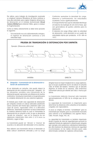 43
Por último, para trabajos de investigación avanzada
se emplean cámaras filmadoras de toma continua a
muy alta velocidad, para captar imágenes del proceso
de detonación en el método denominado Streak
Camera Method (para detectar fallas, gases o evaluar
la fragmentación).
Como se indica anteriormente se debe tener presente
lo siguiente:
- Si la iniciación no es lo suficientemente enérgica,
el régimen de detonación comienza a una
velocidad baja.
- Conforme aumentan la densidad de carga,
diámetro y confinamiento, las velocidades
resultantes crecen significativamente.
- El envejecimiento hace que la velocidad disminuya
al reducirse las burbujas de aire de la masa, que
son generadoras de puntos calientes para la
detonación.
- El diámetro de carga influye sobre la velocidad
de detonación, como demostró en un cuadro de
velocidades típicas por productos el Dr. Ash en
1977.
K. Simpatía – transmisión de la detonación o
factor de autoexitación
Al ser detonado un cartucho, éste puede inducir la
detonación de otro cartucho vecino por “simpatía”. En
las dinamitas sensibles esta transmisión de la
detonación puede representar una distancia de muchos
centímetros. Una buena transmisión es la garantía para
la completa detonación de una columna explosiva.
El método para medir esta capacidad de detonación
por simpatía consiste en colocar alineados axialmente
varios cartuchos del mismo tipo y diámetro sobre una
capa de arena, espaciados entre sí a diferentes
distancias. Detonando al primero se busca determinar
la máxima distancia hasta la cual es transmitida la
detonación de un cartucho a otro, lo que se denomina
“grado de simpatía”, que en la mayoría de los
explosivos industriales está entre 2 a 8 veces su
diámetro, según el tipo.
La transmisión puede ser “directa” o “inversa” de
acuerdo a la ubicación del detonador en la columna.
Para obtener una transmisión directa el detonador se
debe colocar axialmente alineado y con su carga
dirigida hacia la mayor longitud de la carga explosiva,
que es lo que usualmente ocurre al colocar el cartucho
cebo al fondo del taladro; mientras que al ubicarlo
digamos al medio de la columna, sólo tendremos
transmisión directa por delante del cebo e inversa por
detrás.
La transmisión indirecta (inversa) sólo transmite
aproximadamente el 50% de la energía que da la
directa.
La capacidad de transmisión es importante para
determinar las distancias entre cartuchos en los taladros
cargados con espaciadores.
A veces se emplea el término “sensibilidad” para la
transmisión por simpatía, pero es conveniente reservarlo
para referirse a la sensibilidad a los agentes físicos:
calor, fricción, fuego, frío, etc.
La capacidad de transmisión es también importante
desde el punto de vista de seguridad para prevenir la
explosión fortuita de explosivos a distancia por simpatía
(por ejemplo entre polvorines colindantes) debiéndose
por ello mantener las distancias mínimas de seguridad
recomendadas en las tablas oficiales para cada
determinada cantidad de explosivo almacenada.
CAPÍTULO 3
 