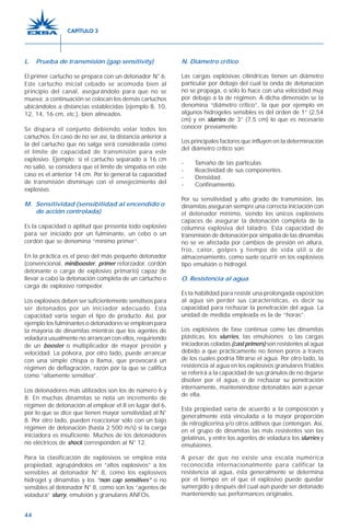 44
L. Prueba de transmisión (gap sensitivity)
El primer cartucho se prepara con un detonador N° 6.
Este cartucho inicial cebado se acomoda bien al
principio del canal, asegurándolo para que no se
mueva; a continuación se colocan los demás cartuchos
ubicándolos a distancias establecidas (ejemplo 8, 10,
12, 14, 16 cm, etc.), bien alineados.
Se dispara el conjunto debiendo volar todos los
cartuchos. En caso de no ser así, la distancia anterior a
la del cartucho que no salga será considerada como
el límite de capacidad de transmisión para este
explosivo. Ejemplo: si el cartucho separado a 16 cm
no salió, se considera que el límite de simpatía en este
caso es el anterior 14 cm. Por lo general la capacidad
de transmisión disminuye con el envejecimiento del
explosivo.
M. Sensitividad (sensibilidad al encendido o
de acción controlada)
Es la capacidad o aptitud que presenta todo explosivo
para ser iniciado por un fulminante, un cebo o un
cordón que se denomina “mínimo primer”.
En la práctica es el peso del más pequeño detonador
(convencional, minibooster, primer reforzador, cordón
detonante o carga de explosivo primario) capaz de
llevar a cabo la detonación completa de un cartucho o
carga de explosivo rompedor.
Los explosivos deben ser suficientemente sensitivos para
ser detonados por un iniciador adecuado. Esta
capacidad varía según el tipo de producto. Así, por
ejemplo los fulminantes o detonadores se emplean para
la mayoría de dinamitas mientras que los agentes de
voladura usualmente no arrancan con ellos, requiriendo
de un booster o multiplicador de mayor presión y
velocidad. La pólvora, por otro lado, puede arrancar
con una simple chispa o llama, que provocará un
régimen de deflagración, razón por la que se califica
como “altamente sensitiva”.
Los detonadores más utilizados son los de número 6 y
8. En muchas dinamitas se nota un incremento de
régimen de detonación al emplear el 8 en lugar del 6,
por lo que se dice que tienen mayor sensitividad al N°
8. Por otro lado, pueden reaccionar sólo con un bajo
régimen de detonación (hasta 2.500 m/s) si la carga
iniciadora es insuficiente. Muchos de los detonadores
no eléctricos de shock corresponden al N° 12.
Para la clasificación de explosivos se emplea esta
propiedad, agrupándolos en “altos explosivos” a los
sensibles al detonador N° 8, como los explosivos
hidrogel y dinamitas y los “non cap sensitives” o no
sensibles al detonador N° 8, como son los “agentes de
voladura” slurry, emulsión y granulares ANFOs.
N. Diámetro crítico
Las cargas explosivas cilíndricas tienen un diámetro
particular por debajo del cual la onda de detonación
no se propaga, o sólo lo hace con una velocidad muy
por debajo a la de régimen. A dicha dimensión se la
denomina “diámetro crítico”, la que por ejemplo en
algunos hidrogeles sensibles es del orden de 1” (2,54
cm) y en slurries de 3” (7,5 cm) lo que es necesario
conocer previamente.
Los principales factores que influyen en la determinación
del diámetro crítico son:
- Tamaño de las partículas.
- Reactividad de sus componentes.
- Densidad.
- Confinamiento.
Por su sensitividad y alto grado de transmisión, las
dinamitas aseguran siempre una correcta iniciación con
el detonador mínimo, siendo los únicos explosivos
capaces de asegurar la detonación completa de la
columna explosiva del taladro. Esta capacidad de
transmisión de detonación por simpatía de las dinamitas
no se ve afectada por cambios de presión en altura,
frío, calor, golpes y tiempo de vida útil o de
almacenamiento, como suele ocurrir en los explosivos
tipo emulsión o hidrogel.
O. Resistencia al agua
Es la habilidad para resistir una prolongada exposición
al agua sin perder sus características, es decir su
capacidad para rechazar la penetración del agua. La
unidad de medida empleada es la de “horas”.
Los explosivos de fase continua como las dinamitas
plásticas, los slurries, las emulsiones o las cargas
iniciadoras coladas (cast primers) son resistentes al agua
debido a que prácticamente no tienen poros a través
de los cuales podría filtrarse el agua. Por otro lado, la
resistencia al agua en los explosivos granulares friables
se referirá a la capacidad de sus gránulos de no dejarse
disolver por el agua, o de rechazar su penetración
internamente, manteniéndose detonables aún a pesar
de ella.
Esta propiedad varía de acuerdo a la composición y
generalmente está vinculada a la mayor proporción
de nitroglicerina y/o otros aditivos que contengan. Así,
en el grupo de dinamitas las más resistentes son las
gelatinas, y entre los agentes de voladura los slurries y
emulsiones.
A pesar de que no existe una escala numérica
reconocida internacionalmente para calificar la
resistencia al agua, ésta generalmente se determina
por el tiempo en el que el explosivo puede quedar
sumergido y después del cual aún puede ser detonado
manteniendo sus performances originales.
CAPÍTULO 3
 