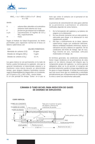 46
XNO2
= b x 1 000 x 0,053 x V x P (litros)
m x 100
donde:
V : volumen libre obtenible en la atmósfera
(volumen total-volumen de roca).
P : presión de gas después de la explosión.
a y b : concentraciones en mg/litro de CO y
NO2
respectivamente.
m : masa.
Según el Instituto de Salud Ocupacional, los límites
permisibles para exposición normal de 8 horas en
labores subterráneas son:
GAS VALORES PERMITIDOS
Monóxido de carbono (CO) 50 ppm
Dióxido de nitrógeno (NO2
) 5 ppm
Dióxido de carbono (CO2
) 0,5 %
Los gases tóxicos no son permanentes en la nube de
humos y polvo formada por la explosión, sino que se
generan inicialmente en determinado volumen y se
mantienen como tóxicos durante un determinado
tiempo, para después disiparse haciéndose inocuos,
según la disponibilidad de oxígeno libre en el ambiente,
así CO pasa a CO2
y NO a NO2
, menos letales.
Es en este período de tiempo “activo” en el que se
tiene que evitar el contacto con el personal en las
labores subterráneas.
La presencia de concentración de estos gases además
de su persistencia a permanecer en ambientes
confinados depende de varios factores:
1. De la formulación del explosivo y su balance de
oxígeno en la detonación.
2. De una eficiente iniciación con un cebo potente y
adecuado para llegar a la detonación lo más
rápidamente posible.
3. Del tipo y confinamiento de la labor, labores
subterráneas ciegas con ventilación deficiente,
labores ventiladas mediante chimeneas, ductos o
extractores de aire y labores en superficie. De las
condiciones del frente de trabajo; tipo de roca,
flujo mínimo de aire, humedad, vehículos
motorizados en trabajo, etc.
En términos generales, las condiciones ambientales
tienen mayor incidencia en la permanencia de estos
gases en las labores después del disparo que la
composición propia del explosivo. La norma general
obligatoria debe ser la de permitir el reingreso del
personal solamente cuando se tenga seguridad de que
los gases se hayan disipado. El tiempo necesario para
que esto ocurra tiene que ser establecido y controlado
periódicamente por el Departamento de Seguridad de
la mina o túnel con instrumental adecuado.
CAPÍTULO 3
 