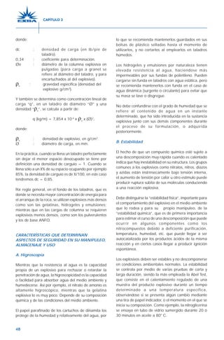48
donde:
dc : densidad de carga (en lb/pie de
taladro).
0,34 : coeficiente para determinación.
Øe : diámetro de la columna explosiva en
pulgadas (para carga a granel se
refiere al diámetro del taladro, y para
encartuchados al del explosivo).
ρe
: gravedad específica (densidad del
explosivo g/cm3
).
Y también se determina como concentración lineal de
carga “q”, en un taladro de diámetro “Ø” y una
densidad “ρe
”, se calcula a partir de:
q (kg/m) = 7,854 x 10-4
x ρe
x (Ø)2
,
donde:
ρe
: densidad de explosivo, en g/cm3
.
Ø : diámetro de carga, en mm.
En la práctica, cuando se llena un taladro perfectamente
sin dejar el menor espacio desocupado se tiene por
definición una densidad de carguío = 1. Cuando se
llena sólo a un X% de su espacio ocupando por ejemplo
85%, la densidad de carguío es de X/100, en este caso
tendremos dc = 0,85.
Por regla general, en el fondo de los taladros, que es
donde se necesita mayor concentración de energía para
el arranque de la roca, se utilizan explosivos más densos
como son las gelatinas, hidrogeles y emulsiones;
mientras que en las cargas de columna se requieren
explosivos menos densos, como son los pulverulentos
y los de base ANFO.
CARACTERÍSTICAS QUE DETERMINAN
ASPECTOS DE SEGURIDAD EN SU MANIPULEO,
ALMACENAJE Y USO
A. Higroscopía
Mientras que la resistencia al agua es la capacidad
propia de un explosivo para rechazar o retardar la
penetración de agua, la higroscopicidad es la capacidad
o facilidad para absorber agua del medio ambiente y
humedecerse. Así por ejemplo, el nitrato de amonio es
altamente higroscópico, mientras que la gelatina
explosiva lo es muy poco. Depende de su composición
química y de las condiciones del medio ambiente.
El papel parafinado de los cartuchos de dinamita los
protege de la humedad y relativamente del agua, por
lo que se recomienda mantenerlos guardados en sus
bolsas de plástico selladas hasta el momento de
utilizarlos, y no cortarlos al emplearlos en taladros
húmedos.
Los hidrogeles y emulsiones por naturaleza tienen
elevada resistencia al agua, haciéndose más
impermeables por sus fundas de polietileno. Pueden
cargarse sin funda en taladros con agua estática, pero
se recomienda mantenerlos con funda en el caso de
agua dinámica (surgente o circulante) para evitar que
su masa se lave o disgregue.
No debe confundirse con el grado de humedad que se
refiere al contenido de agua en un instante
determinado, que ha sido introducida en la sustancia
explosiva junto con sus demás componentes durante
el proceso de su formulación, o adquirida
posteriormente.
B. Estabilidad
El hecho de que un compuesto químico esté sujeto a
una descomposición muy rápida cuando es calentado
indica que hay inestabilidad en su estructura. Los grupos
comunes a los explosivos como nitratos, nitros, diazos
y azidas están instrínsecamente bajo tensión interna,
el aumento de tensión por calor u otro estímulo puede
producir ruptura súbita de sus moléculas conduciendo
a una reacción explosiva.
Debe distinguirse la “estabilidad física”, importante para
el comportamiento del explosivo en el medio ambiente
que lo rodea y para su propio manipuleo, de la
“estabilidad química”, que es de primera importancia
para estimar el curso de una descomposición que puede
ocurrir en algunos componentes como los
nitrocompuestos debido a deficiente purificación,
temperatura, humedad, etc. que puede llegar a ser
autocatalizada por los productos ácidos de la misma
reacción y en ciertos casos llegar a producir ignición
espontánea.
Los explosivos deben ser estables y no descomponerse
en condiciones ambientales normales. La estabilidad
se controla por medio de varias pruebas de corta y
larga duración, siendo la más empleada la Abel Test,
que consiste en el calentamiento regulado de una
muestra del producto explosivo durante un tiempo
determinado a una temperatura específica,
observándose si se presenta algún cambio mediante
una tira de papel indicador, o el momento en el que se
inicia su composición. Como ejemplo, la nitroglicerina
se ensaya en tubo de vidrio sumergido durante 20 ó
30 minutos en aceite a 80° C.
CAPÍTULO 3
 