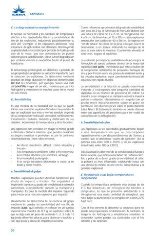 50
C. La degradación o envejecimiento
El tiempo, la humedad y los cambios de temperatura
afectan a las propiedades físicas y características de
tiro de los explosivos, reduciendo paulatinamente su
vida útil. (ejemplo: a los explosivos plásticos), cuya
estructura de gel cambia con el tiempo, disminuyendo
su plasticidad y viscocidad por pérdida de burbujas de
aire de la masa, que son generadoras de puntos
calientes para la detonación. Otros sufren degradación
por endurecimiento o exudación hasta el punto de
inutilizarse.
El almacenaje prolongado sin deterioro o pérdida de
sus propiedades originales es un factor importante para
la selección de explosivos. Se determina mediante
pruebas de larga duración en depósito denominadas
life test, las dinamitas, por ejemplo, tienen una vida
útil (shelf life) mayor de un año, mientras que para los
hidrogeles y emulsiones en muchos casos no es mayor
de seis meses.
D. Sensibilidad
Es una medida de la facilidad con la que se puede
iniciar una reacción explosiva fortuita o no prevista. El
que un explosivo sea más o menos sensible depende
de su composición molecular, densidad, confinamiento,
tratamiento recibido, tamaño y distorsión de sus
cristales, incremento de temperatura y otros factores.
Los explosivos son sensibles en mayor o menor grado
a diferentes factores externos, que pueden ocasionar
su disparo eventual o prematuro o, por lo contrario,
desensibilizarlos. Entre ellos tenemos:
- Al efecto mecánico (stress), como impacto y
fricción.
- A la temperatura ambiente (calor y frío extremos).
- A la chispa eléctrica y no eléctrica, al fuego.
- A la humedad prolongada.
- A la carga iniciadora (detonador o cebo), a las
balas y otros medios.
a. Sensibilidad al golpe
Muchos explosivos pueden detonar fácilmente por
efecto de impacto o fricción. Por seguridad es
importante conocer su grado de sensibilidad a estímulos
subsónicos, especialmente durante su transporte y
manipuleo. Es pues la medida del impulso requerido
para iniciar una reacción explosiva por impacto.
Usualmente se determina la resistencia al golpe
mediante la prueba de sensibilidad del martillo de
impacto (kast), que consiste en colocar en un yunque
especial una muestra de 0,1 g de explosivo sobre la
que se deja caer un peso de acero de 1; 2; 5 ó de 10
kg desde diferentes alturas, para observar si explota, y
con qué peso y altura de impacto reacciona.
Como referencia aproximada del grado de sensibilidad
con pesa de 2 kg, el fulminato de mercurio detona con
una altura de caída de 1 a 2 cm, la nitroglicerina con
4 a 5 cm, la dinamita con 15 a 30 cm, y los explosivos
amonicales con caídas de 40 a 50 cm. Se expresa en
“cm de altura” de caída de la pesa a la que ocurre la
detonación, o en Joules, indicando la energía de la
pesa al caer sobre la muestra. Cuanto más elevado el
valor más, seguro el explosivo.
La explosión por impacto probablemente ocurre por la
formación de zonas calientes dentro de la masa del
explosivo (hot spots), creyéndose que éstas resultan de
la compresión adiabática de pequeñas burbujas de
aire y por fricción entre los granos de material inerte y
los cristales explosivos, o por calentamiento viscoso de
aquellos con rápida fluidez.
La sensibilidad a la fricción se puede determinar
frotando o restregando una pequeña cantidad de
explosivo en un mortero de porcelana sin vidriar. La
muestra a ser ensayada se compara con otra muestra
patrón o estándar, efectuándose el rasgado con un
pistilo móvil mecánicamente sobre el plato de
porcelana, con diversos pesos sobre el pistilo (Método
Julius Peter). El frotamiento también se puede efectuar
entre dos superficies de porcelana para ver restos de
carbonización o deflagración.
b. Sensibilidad al calor
Los explosivos al ser calentados gradualmente llegan
a una temperatura en que se descomponen
repentinamente con desprendimiento de llamas y
sonido, que se denomina “punto de ignición”. (En la
pólvora está entre 300 a 350°C y en los explosivos
industriales entre 180 a 230°C).
Esta cualidad es diferente de la sensibilidad al fuego o
llama abierta, que indica su facilidad de “inflamación”.
Así, a pesar de su buen grado de sensibilidad al calor,
la pólvora es muy inflamable, explotando hasta con
una chispa (lo mismo ocurre con la nitrocelulosa y la
gelatina explosiva).
E. Resistencia a las bajas temperaturas
congelación
Cuando la temperatura ambiente está debajo de los
8°C las dinamitas de nitroglicerina tienden a
congelarse, lo que se previene añadiendo a la
nitroglicerina una cierta cantidad de nitroglicol, que
hace bajar su punto crítico de congelación a unos 20°C
bajo cero.
Con el frío extremo la dinamita se endurece pero no
pierde sus propiedades de detonación. Al contrario, la
mayoría de hidrogeles y emulsiones sensibles al
detonador suelen perder sus cualidades con el frío
extremo y no detonan.
CAPÍTULO 3
 