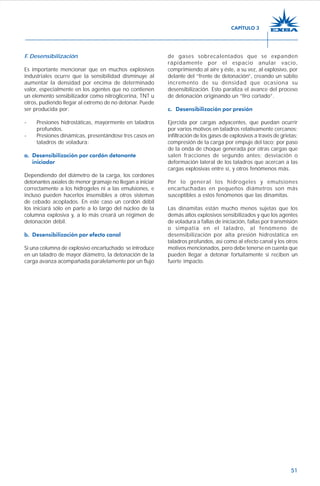 51
F. Desensibilización
Es importante mencionar que en muchos explosivos
industriales ocurre que la sensibilidad disminuye al
aumentar la densidad por encima de determinado
valor, especialmente en los agentes que no contienen
un elemento sensibilizador como nitroglicerina, TNT u
otros, pudiendo llegar al extremo de no detonar. Puede
ser producida por:
- Presiones hidrostáticas, mayormente en taladros
profundos.
- Presiones dinámicas, presentándose tres casos en
taladros de voladura:
a. Desensibilización por cordón detonante
iniciador
Dependiendo del diámetro de la carga, los cordones
detonantes axiales de menor gramaje no llegan a iniciar
correctamente a los hidrogeles ni a las emulsiones, e
incluso pueden hacerlos insensibles a otros sistemas
de cebado acoplados. En este caso un cordón débil
los iniciará sólo en parte a lo largo del núcleo de la
columna explosiva y, a lo más creará un régimen de
detonación débil.
b. Desensibilización por efecto canal
Si una columna de explosivo encartuchado se introduce
en un taladro de mayor diámetro, la detonación de la
carga avanza acompañada paralelamente por un flujo
de gases sobrecalentados que se expanden
rápidamente por el espacio anular vacío,
comprimiendo al aire y éste, a su vez, al explosivo, por
delante del “frente de detonación”, creando un súbito
incremento de su densidad que ocasiona su
desensibilización. Esto paraliza el avance del proceso
de detonación originando un “tiro cortado”.
c. Desensibilización por presión
Ejercida por cargas adyacentes, que puedan ocurrir
por varios motivos en taladros relativamente cercanos:
infiltración de los gases de explosivos a través de grietas;
compresión de la carga por empuje del taco; por paso
de la onda de choque generada por otras cargas que
salen fracciones de segundo antes; desviación o
deformación lateral de los taladros que acercan a las
cargas explosivas entre sí, y otros fenómenos más.
Por lo general los hidrogeles y emulsiones
encartuchadas en pequeños diámetros son más
susceptibles a estos fenómenos que las dinamitas.
Las dinamitas están mucho menos sujetas que los
demás altos explosivos sensibilizados y que los agentes
de voladura a fallas de iniciación, fallas por transmisión
o simpatía en el taladro, al fenómeno de
desensibilización por alta presión hidrostática en
taladros profundos, así como al efecto canal y los otros
motivos mencionados, pero debe tenerse en cuenta que
pueden llegar a detonar fortuitamente si reciben un
fuerte impacto.
CAPÍTULO 3
 