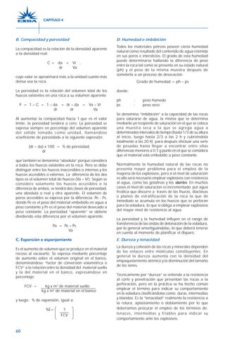 60
B. Compacidad y porosidad
La compacidad es la relación de la densidad aparente
a la densidad real:
C = da = Vr ,
dr Va
cuyo valor se aproximará más a la unidad cuanto más
densa sea la roca.
La porosidad es la relación del volumen total de los
huecos existentes en una roca a su volumen aparente.
P = 1 – C = 1 – da = dr – da = Va – Vr
dr dr Va
Al aumentar la compacidad hacia 1,que es el valor
límite, la porosidad tenderá a cero. La porosidad se
expresa siempre en porcentaje del volumen aparente
del sólido tomado como unidad, llamándose
«coeficiente de porosidad» a la siguiente expresión:
(dr – da) x 100 = % de porosidad,
dr
que también se denomina “absoluta” porque considera
a todos los huecos existentes en la roca. Pero se debe
distinguir entre los huecos inaccesibles o internos y los
huecos accesibles o externos. La diferencia de los dos
tipos es el volumen total de huecos (Va – Vr). Según se
considere solamente los huecos accesibles o la
diferencia de ambos, se tendrá dos clases de porosidad,
una absoluta o real y otra aparente. El volumen de
poros accesibles se expresa por la diferencia: Pe - Ps,
donde Pe es el peso del material embebido en agua a
peso constante y Ps es el peso del material desecado a
peso constante. La porosidad “aparente” se obtiene
dividiendo esta diferencia por el volumen aparente.
Pa = Pe – Ps
Va
C. Expansión o esponjamiento
Es el aumento de volumen que se produce en el material
rocoso al excavarlo. Se expresa mediante porcentaje
de aumento sobre el volumen original en el banco,
denominándose “factor de conversión volumétrica o
FCV” a la relación entre la densidad del material suelto
y la del material en el banco, expresándose en
porcentaje:
FCV = kg x m3
de material suelto
kg x m3
de material en el banco
y luego: % de expansión, igual a:
%E= 1
D. Humedad e imbibición
Todos los materiales pétreos poseen cierta humedad
natural como resultado del contenido de agua retenida
en sus poros e intersticios. El grado de esta humedad
puede determinarse hallando la diferencia de peso
entre la roca tal como se presenta en su estado natural
(ph) y el peso de la misma muestra después de
someterla a un proceso de desecación.
Grado de humedad = ph – ps
donde:
ph : peso húmedo
ps : peso seco
Se denomina “imbibición” a la capacidad de las rocas
para saturarse de agua, la misma que se determina
mediante un recipiente de saturación en el que se coloca
una muestra seca a la que se agrega agua a
determinados intervalos de tiempo (hasta 1/3 de su altura
al inicio, luego hasta 2/3 a las 2 h y cubriéndola
totalmente a las 20 h) para después efectuar una serie
de pesadas hasta llegar a encontrar entre ellas
diferencias menores a 0,1 g punto en el que se considera
que el material está embebido a peso constante.
Normalmente la humedad natural de las rocas no
presenta mayor problema para el empleo de la
mayoría de los explosivos, pero si el nivel de saturación
es alto será necesario emplear explosivos con resistencia
al agua, como las gelatinas y los slurries. En muchos
casos el nivel de saturación es incrementado por agua
freática que discurre a través de las fisuras, diaclasas
o planos de estratificación de la roca la que de
inmediato se acumula en los huecos que se perforan
para la voladura, lo que sí obliga a emplear explosivos
del mayor nivel de resistencia al agua.
La porosidad y la humedad influyen en el rango de
transferencia de las ondas de detonación de la voladura,
por lo general amortiguándolas, lo que deberá tenerse
en cuenta al momento de planificar el disparo.
E. Dureza y tenacidad
La dureza y cohesión de las rocas y minerales dependen
de los enlaces entre moléculas constituyentes. En
general la dureza aumenta con la densidad del
empaquetamiento atómico y la disminución del tamaño
de los iones.
Técnicamente por “dureza” se entiende a la resistencia
al corte y penetración que presentan las rocas a la
perforación, pero en la práctica se ha hecho común
emplear el término para indicar su comportamiento
en la voladura clasificándolas como: duras, intermedias
y blandas. Es la “tenacidad” realmente la resistencia a
la rotura, aplastamiento o doblamiento por lo que
deberíamos procurar el empleo de los términos de:
tenaces, intermedias y friables para indicar su
comportamiento ante los explosivos.
FCV
CAPÍTULO 4
 