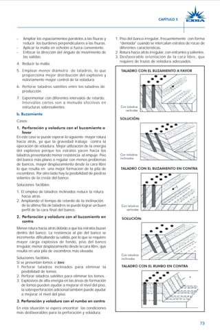 73
- Ampliar los espaciamientos paralelos a las fisuras y
reducir los burdenes perpendiculares a las fisuras.
- Aplicar la malla en echelón si fuera conveniente.
- Enfocar la dirección del ángulo de movimiento de
las salidas.
4. Reducir la malla.
5. Emplear menor diámetro de taladros, lo que
proporciona mejor distribución del explosivo y
notoriamente mayor control de la voladura.
6. Perforar taladros satélites entre los taladros de
producción.
7. Experimentar con diferentes intervalos de retardo.
Intervalos cortos son a menudo efectivos en
estructuras sobresalientes.
b. Buzamiento
Casos:
1. Perforación y voladura con el buzamiento a
favor
En este caso se puede esperar lo siguiente: mayor rotura
hacia atrás, ya que la gravedad trabaja contra la
operación de voladura. Mejor utilización de la energía
del explosivo porque los estratos yacen hacia los
taladros presentando menor resistencia al empuje. Piso
del banco más plano o regular con menos problemas
de bancos, mayor desplazamiento desde la cara libre
lo que resulta en una mejor formación de la pila de
escombros. Por otro lado hay la posibilidad de piedras
volantes de la cresta del banco.
Soluciones factibles:
1. El empleo de taladros inclinados reduce la rotura
hacia atrás.
2. Ampliando el tiempo de retardo de la inclinación
de la última fila de taladros se puede lograr un buen
perfil de la cara final del banco.
2. Perforación y voladura con el buzamiento en
contra
Menor rotura hacia atrás debido a que los estratos buzan
dentro del banco. La resistencia al pie del banco se
incrementa dificultando su salida, por lo que se requiere
mayor carga explosiva de fondo, piso del banco
irregular, menor desplazamiento desde la cara libre, que
resulta en una pila de escombros más elevada.
Soluciones factibles
Si se presentan lomos o toes:
1. Perforar taladros inclinados para eliminar la
posibilidad de lomos.
2. Perforar taladros satélites para eliminar los lomos.
3. Explosivos de alta energía en las áreas de formación
de lomos pueden ayudar a mejorar el nivel del piso,
la sobreperforación adicional también puede ayudar
a mejorar el nivel del piso.
3. Perforación y voladura con el rumbo en contra
En esta situación se espera encontrar las condiciones
más desfavorables para la perforación y voladura.
1. Piso del banco irregular, frecuentemente con forma
“dentada” cuando se intercalan estratos de rocas de
diferentes características.
2. Rotura hacia atrás irregular, con entrantes y salientes.
3. Desfavorable orientación de la cara libre, que
requiere de trazos de voladura adecuados.
CAPÍTULO 5
 