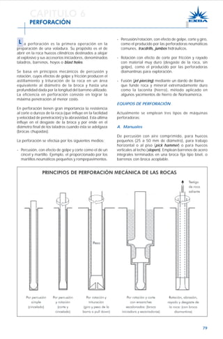 79
- Percusión/rotación, con efecto de golpe, corte y giro,
como el producido por las perforadoras neumáticas
comunes, tracdrills, jumbos hidráulicos.
- Rotación con efecto de corte por fricción y rayado
con material muy duro (desgaste de la roca, sin
golpe), como el producido por las perforadoras
diamantinas para exploración.
- Fusión (jet piercing) mediante un dardo de llama
que funde roca y mineral extremadamente duro
como la taconita (hierro), método aplicado en
algunos yacimientos de hierro de Norteamérica.
EQUIPOS DE PERFORACIÓN
Actualmente se emplean tres tipos de máquinas
perforadoras:
A. Manuales
De percusión con aire comprimido, para huecos
pequeños (25 a 50 mm de diámetro), para trabajo
horizontal o al piso (pick hammer) o para huecos
verticales al techo (stopers). Emplean barrenos de acero
integrales terminados en una broca fija tipo bisel, o
barrenos con broca acoplable.
CAPITULO 6
PERFORACIÓN
L a perforación es la primera operación en la
preparación de una voladura. Su propósito es el de
abrir en la roca huecos cilíndricos destinados a alojar
al explosivo y sus accesorios iniciadores, denominados
taladros, barrenos, hoyos o blast holes.
Se basa en principios mecánicos de percusión y
rotación, cuyos efectos de golpe y fricción producen el
astillamiento y trituración de la roca en un área
equivalente al diámetro de la broca y hasta una
profundidad dada por la longitud del barreno utilizado.
La eficiencia en perforación consiste en lograr la
máxima penetración al menor costo.
En perforación tienen gran importancia la resistencia
al corte o dureza de la roca (que influye en la facilidad
y velocidad de penetración) y la abrasividad. Esta última
influye en el desgaste de la broca y por ende en el
diámetro final de los taladros cuando ésta se adelgaza
(brocas chupadas).
La perforación se efectúa por los siguientes medios:
- Percusión, con efecto de golpe y corte como el de un
cincel y martillo. Ejemplo, el proporcionado por los
martillos neumáticos pequeños y rompepavimentos.
 