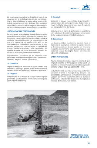 81
La penetración neumática ha llegado al tope de su
desarrollo por la limitada presión de aire comprimido.
Con el sistema hidráulico se puede aplicar presiones de
trabajo mucho mayores sobre la broca. Otra ventaja es
que una perforadora hidráulica requiere una tercera parte
de la energía que consume una perforadora neumática.
CONDICIONES DE PERFORACIÓN
Para conseguir una voladura eficiente la perforación
es tan importante como la selección del explosivo, por
lo que este trabajo debe efectuarse con buen criterio y
cuidado. Lamentablemente, la supervisión de la
correcta operación de perforación aún no es
adecuadamente realizada en muchas minas, lo que
permite que ocurran deficiencias en la calidad del
trabajo (taladros desviados, más espaciados, de
longitud irregular, etc.) que determinan pérdidas de
eficiencia de la energía explosiva disponible.
Normalmente la calidad de los taladros a ser
perforados está determinada por cuatro condiciones:
diámetro, longitud, rectitud y estabilidad.
A. Diámetro
Depende del tipo de aplicación en que el taladro será
utilizado. Como regla general, el de “menor diámetro
factible” será el más adecuado y económico de realizar.
B. Longitud
Influye mucho en la elección de la capacidad del equipo
perforador y naturalmente en el avance del disparo
(profundidad del taladro).
C. Rectitud
Varía con el tipo de roca, método de perforación y
características del equipo perforador. Deben tener la
mayor rectitud y alineamiento para que el explosivo
sea apropiadamente distribuido.
En la mayoría de trazos de perforación el paralelismo
entre taladros es de vital importancia para la interacción
de las cargas explosivas en toda la voladura.
D. Estabilidad
Los taladros deben mantenerse abiertos hasta el
momento de su empleo. En terrenos sueltos tienden
a desmoronarse por lo que puede ser necesario
revestirlos interiormente con tubos especiales para
poderlos cargar (casing) o hacer otro taladro
adyacente al obturado.
CASOS PARTICULARES
Algunos trabajos de voladura requieren taladros de gran
longitud, paralelos o distribuidos en forma radial. Los
paralelos se emplean máquinas perforadoras especiales
como las simbas, pack-sac, diamondrill y otras.
Es fundamental que los operadores perforistas
conozcan a fondo el manejo de su máquina, sus
posibilidades y limitaciones, su mantenimiento básico
y capten claramente los diseños del trazo o plan de
perforación, entendiendo claramente el propósito o
finalidad de la voladura a realizar.
PERFORACIÓN PARA
VOLADURA DE BANCO
CAPÍTULO 6
 