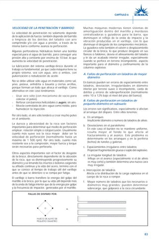 83
VELOCIDAD DE LA PENETRACIÓN Y BARRIDO
La velocidad de penetración no solamente depende
de la aplicación de fuerza; también depende del barrido
o limpieza de los detritos del taladro con aire
comprimido y/o con agua a presión, a través de la
misma barra conforme avanza la perforación.
Algunas perforadoras hidráulicas tienen una bomba
especial para el agua de barrido, para conseguir una
presión alta y constante por encima de 10 bar, lo que
aumenta la velocidad de penetración.
La lubricación del sistema varillaje-broca durante el
trabajo es fundamental, ya que cada máquina tiene su
propio sistema, sea con agua, aire o ambos, con
pulverización o nebulización de aceite.
No se debe utilizar sólo agua en materiales como sal,
yeso, potasa, anhidrita o bauxita y ciertas arcillas,
porque forman un lodo que atraca el varillaje. Como
alternativa en este caso tendríamos:
- Usar aire sólo (con mecanismo de vacío para
colectar el polvo).
- Perforar con barrenos helicoidales o augers, sin aire.
- Mezcla controlada de aire-agua como niebla, para
humedecer la inyección.
Por otro lado, el aire sólo tenderá a crear mucho polvo
en el ambiente.
La dureza y abrasividad de la roca son factores
importantes para determinar qué medio de perforación
emplear: rotación simple o rotopercusión. Usualmente
cuanto más suave sea la roca mayor debe ser la
velocidad de perforación (normalmente hasta un
máximo de 1 500 rpm). Por otro lado, cuanto más
resistente sea a la compresión, mayor fuerza y torque
serán necesarias para perforarla.
Otros aspectos importantes son el factor de desgaste
de la broca, directamente dependiente de la abrasión
de la roca, que va disminuyendo progresivamente su
diámetro y va limando los insertos o botones exigiendo
su afilado continuo y la vida del acero, término con el
que se conoce al tiempo de trabajo útil del varillaje
antes de que se deteriore o se rompa por fatiga.
El varillaje o barra transfiere la energía del golpe del
martillo a la broca, por lo que su vida útil depende más
de la onda de fatiga interior que de la energía por golpe
y la frecuencia de impactos generados por el martillo.
Muchas máquinas modernas tienen sistemas de
amortiguación dentro del martillo y mordazas
centralizadoras o guiadoras para la barra, que
disminuyen el reflejo de la onda de impacto y la
vibración producidas en el varillaje, con lo que
disminuye el desgaste de los componentes mecánicos.
La guiadora evita también el vaivén o desplazamiento
circular de la broca, lo que produce desgaste en sus
flancos o faldones, desvía el alineamiento del taladro
y le da un acabado interior irregular, especialmente
cuando se perfora en terreno incompetente, aspecto
importante para el diámetro y confinamiento de la
columna explosiva.
A. Fallas de perforación en taladros de mayor
diámetro
En bancos pueden ser errores de espaciamiento entre
taladros, desviación, irregularidades en diámetro
interior por terreno suave o incompetente, caída de
detritos y errores de sobreperforación (normalmente
entre 10 a 12% bajo el nivel del piso del banco).
B. Fallas de perforación en taladros de
pequeño diámetro en subsuelo
Los errores son significativos, especialmente si afectan
al arranque del disparo. Entre ellos tenemos:
a. En arranques
Insuficiente diámetro o número de taladros de alivio.
b. Desviaciones en el paralelismo
En este caso el burden no se mantiene uniforme,
resulta mayor al fondo lo que afecta al
fracturamiento y al avance. Este problema es
determinante en los arranques y en la periferia
(techos) de túneles y galerías.
c. Espaciamientos irregulares entre taladros
Propician fragmentación gruesa o soplo del explosivo.
d. La irregular longitud de taladros
Influye en el avance (especialmente si el de alivio
es muy corto) y también determina una nueva cara
muy irregular.
e. Intercepción de taladros
Afecta a la distribución de la carga explosiva en el
cuerpo de la roca a romper.
f. Mayor número de taladros que los necesarios o
diámetros muy grandes; pueden determinar
sobrecarga, que golpeará a la roca circundante.
CAPÍTULO 6
 