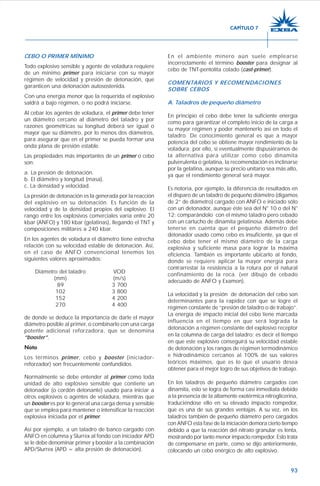 93
CEBO O PRIMER MÍNIMO
Todo explosivo sensible y agente de voladura requiere
de un mínimo primer para iniciarse con su mayor
régimen de velocidad y presión de detonación, que
garanticen una detonación autosostenida.
Con una energía menor que la requerida el explosivo
saldrá a bajo régimen, o no podrá iniciarse.
Al cebar los agentes de voladura, el primer debe tener
un diámetro cercano al diámetro del taladro y por
razones geométricas su longitud deberá ser igual o
mayor que su diámetro, por lo menos dos diámetros,
para asegurar que en el primer se pueda formar una
onda plana de presión estable.
Las propiedades más importantes de un primer o cebo
son:
a. La presión de detonación.
b. El diámetro y longitud (masa).
c. La densidad y velocidad.
La presión de detonación es la generada por la reacción
del explosivo en su detonación. Es función de la
velocidad y de la densidad propios del explosivo. El
rango entre los explosivos comerciales varía entre 20
kbar (ANFO) y 180 kbar (gelatinas), llegando el TNT y
composiciones militares a 240 kbar.
En los agentes de voladura el diámetro tiene estrecha
relación con su velocidad estable de detonación. Así,
en el caso de ANFO convencional tenemos los
siguientes valores aproximados:
Diámetro del taladro VOD
(mm) (m/s)
89 3 700
102 3 800
152 4 200
270 4 400
de donde se deduce la importancia de darle el mayor
diámetro posible al primer, o combinarlo con una carga
potente adicional reforzadora, que se denomina
“booster”.
Nota
Los términos primer, cebo y booster (iniciador-
reforzador) son frecuentemente confundidos.
Normalmente se debe entender al primer como toda
unidad de alto explosivo sensible que contiene un
detonador (o cordón detonante) usado para iniciar a
otros explosivos o agentes de voladura, mientras que
un booster es por lo general una carga densa y sensible
que se emplea para mantener o intensificar la reacción
explosiva iniciada por el primer.
Así por ejemplo, a un taladro de banco cargado con
ANFO en columna y Slurrex al fondo con iniciador APD
se le debe denominar primer y booster a la combinación
APD/Slurrex (APD = alta presión de detonación).
En el ambiente minero aún suele emplearse
incorrectamente el término booster para designar al
cebo de TNT-pentolita colado (cast-primer).
COMENTARIOS Y RECOMENDACIONES
SOBRE CEBOS
A. Taladros de pequeño diámetro
En principio el cebo debe tener la suficiente energía
como para garantizar el completo inicio de la carga a
su mayor régimen y poder mantenerlo así en todo el
taladro. De conocimiento general es que a mayor
potencia del cebo se obtiene mayor rendimiento de la
voladura; por ello, si eventualmente dispusiéramos de
la alternativa para utilizar como cebo dinamita
pulverulenta o gelatina, la recomendación es inclinarse
por la gelatina, aunque su precio unitario sea más alto,
ya que el rendimiento general será mayor.
Es notoria, por ejemplo, la diferencia de resultados en
el disparo de un taladro de pequeño diámetro (digamos
de 2” de diámetro) cargado con ANFO e iniciado sólo
con un detonador, aunque éste sea del N° 10 o del N°
12; comparándolo con el mismo taladro pero cebado
con un cartucho de dinamita gelatinosa. Además debe
tenerse en cuenta que el pequeño diámetro del
detonador usado como cebo es insuficiente, ya que el
cebo debe tener el mismo diámetro de la carga
explosiva y suficiente masa para lograr la máxima
eficiencia. También es importante ubicarlo al fondo,
donde se requiere aplicar la mayor energía para
contrarrestar la resistencia a la rotura por el natural
confinamiento de la roca. (ver dibujo de cebado
adecuado de ANFO y Examon).
La velocidad y la presión de detonación del cebo son
determinantes para la rapidez con que se logre el
régimen constante de “presión de taladro o de trabajo”.
La energía de impacto inicial del cebo tiene marcada
influencia en el tiempo en que será lograda la
detonación a régimen constante del explosivo receptor
en la columna de carga del taladro; es decir el tiempo
en que este explosivo conseguirá su velocidad estable
de detonación y los rangos de régimen termodinámico
e hidrodinámico cercanos al 100% de sus valores
teóricos máximos, que es lo que el usuario desea
obtener para el mejor logro de sus objetivos de trabajo.
En los taladros de pequeño diámetro cargados con
dinamita, esto se logra de forma casi inmediata debido
a la presencia de la altamente exotérmica nitroglicerina,
traduciéndose ello en su elevado impacto rompedor,
que es una de sus grandes ventajas. A su vez, en los
taladros también de pequeño diámetro pero cargados
con ANFO esta fase de la iniciación demora cierto tiempo
debido a que la reacción del nitrato granular es lenta,
mostrando por tanto menor impacto rompedor. Esto trata
de compensarse en parte, como se dijo anteriormente,
colocando un cebo enérgico de alto explosivo.
CAPÍTULO 7
 