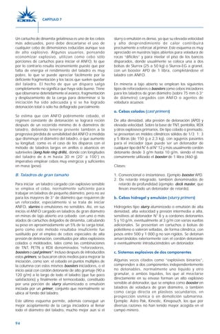 94
Un cartucho de dinamita gelatinosa es uno de los cebos
más adecuados, pero debe descartarse el uso de
cualquier cebo de dimensiones reducidas aunque sea
de alto explosivo. Algunos usuarios, pensando
economizar explosivo, utilizan como cebo sólo
porciones de cartuchos para iniciar el ANFO, lo que
por lo contrario resulta inconveniente puesto que por
falta de energía el rendimiento del taladro es muy
pobre, lo que se puede apreciar fácilmente por la
deficiente fragmentación y los tacos que suelen quedar
del taladro. El hecho de que un disparo salga
completamente no significa que haya sido bueno. Tiene
que observarse detenidamente el avance, fragmentación
y desplazamiento de la carga para determinar si la
iniciación ha sido adecuada y si se ha logrado
detonación total o sólo ha deflagrado parcialmente.
Se estima que con ANFO pobremente cebado, el
régimen constante de detonación se logrará recién
después de un recorrido mínimo de 6 diámetros de
taladro, debiendo tenerse presente también a la
progresiva pérdida de sensibilidad del ANFO a medida
que disminuye el diámetro del taladro, o que aumente
su longitud, como es el caso de los disparos con el
método de taladros largos en anillos o abanicos en
subniveles (long hole ring drills), donde con longitudes
del taladro de 6 m hasta 30 m (20’ a 100’) es
imperativo emplear cebos muy enérgicos y suficientes
en masa (peso).
B. Taladros de gran tamaño
Para iniciar un taladro cargado con explosivo sensible
se emplea el cebo, normalmente suficiente para
trabajar en taladros de pequeño diámetro, pero no así
para los mayores de 3” de diámetro que requieren de
un reforzador, especialmente si se trata de iniciar
ANFO, slurries o emulsiones no sensibles. Así, en sus
inicios el ANFO cargado en taladros de gran diámetro
en minas de tajo abierto era cebado con uno o más
atados de cartuchos delgados de dinamita, calculando
su peso en aproximadamente un 5% de la carga total,
pero como este método resultaba insuficiente fue
sustituido por el empleo de cebos especiales de alta
presión de detonación, constituidos por altos explosivos
colados o moldeados, tales como las combinaciones
de TNT, PETN o RDX denominados “reforzadores,
boosters o cast primers”. Incluso después de introducidos
estos primers, se buscaron otros medios para mejorar la
iniciación, como son: el cebado en puntos múltiples de
la columna con estos mismos boosters iniciadores, o el
inicio axial con cordón detonante de alto gramaje (90 a
120 g/m) a lo largo de todo el taladro (que fue poco
satisfactorio) y finalmente el termocebado, constituido
por una porción de slurry aluminizado o emulsión
iniciada por un primer, conjunto que normalmente se
ubica al fondo del taladro.
Este último esquema permite, además conseguir un
mejor acoplamiento de la carga iniciadora al llenar
todo el diámetro del taladro, mucho mejor aún si el
slurry o emulsión es denso, ya que su elevada velocidad
y alto desprendimiento de calor contribuirá
precisamente a reforzar al primer. Este esquema es muy
apreciado en nuestros tajos abiertos para voladura de
rocas “difíciles” y para nivelar el piso de los bancos
disparados, donde usualmente se coloca una a dos
bolsas de Slurrex (25 a 50 kg) o Slurrex-EG a granel,
con un booster APD de 1 libra, completándose el
taladro con ANFO.
En minería a tajo abierto se emplean los siguientes
tipos de reforzadores o boosters como cebos iniciadores
para los taladros de gran diámetro (sobre 75 mm ó 3”
de diámetro) cargados con ANFO o agentes de
voladura acuosos:
a. Cebos colados (cast primers)
De alta densidad, alta presión de detonación (APD) y
elevada velocidad. Sobre la base de TNT, pentolita, RDX
y otros explosivos primarios. De tipo colado o prensado,
se presentan en moldes cilíndricos sólidos de 1/3; 1; 3
y 5 libras (de 150 g a 2,3 kg), con agujeros pasantes
para el iniciador (que puede ser un detonador de
cualquier tipo del N° 6 al N° 12 y más usualmente cordón
detonante desde 3 g/m hasta 10 g/m, siendo el más
comúnmente utilizado el booster de 1 libra (460 g).
Clases:
1. Convencional o instantáneo. Ejemplo booster APD.
2. De retardo integrado, también denominados de
retardo de profundidad (ejemplo: deck master, que
llevan insertado un detonador de retardo).
b. Cebos hidrogel y emulsión (slurry primers)
Hidrogeles tipo slurry aluminizado o emulsión de alta
densidad, alta velocidad y presión intermedia a alta,
sensitivos al detonador N° 8 y a cordones detonantes
5 y 10 g/m, eventualmente al 3 g/m con varias vueltas
adicionales. Se presentan en cartuchos o bolsas de
polietileno o valeron selladas, de forma cilíndrica, con
pesos entre 500 y 1 000 g no son rígidos. Se detonan
amarrándolos exteriormente con el cordón detonante
o eventualmente introduciéndoles un detonador.
c. Sistemas explosivos de dos componentes
Algunas veces citados como “explosivos binarios”,
comprenden a dos componentes independientemente
no detonables, normalmente uno líquido y otro
granular, o ambos líquidos, los que al mezclarse
directamente en su envase forman un alto explosivo
sensible al detonador, que se emplea como booster en
taladros de voladura de gran diámetro, o también
como carga directa en plasteos secundarios, en
prospección sísmica o en demolición submarina.
Ejemplo: Astro Pak, Kinestic, Kinepouch, los que por
diversas razones no han tenido mayor acogida en el
campo minero.
CAPÍTULO 7
 