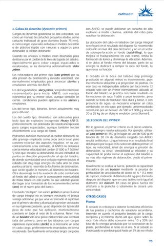 95
c. Cebos de dinamita (dynamite primers)
Cargas de dinamita gelatinosa de alta velocidad, sea
como un manojo de cartuchos pequeños atados, como
cartucho individual de gran diámetro (hasta 75 mm),
o como cargas especiales selladas en moldes de cartón
o de plástico rígido con ranuras y agujeros para
detonador o cordón detonante.
Cuando los envases o moldes están diseñados para
deslizarse por el cordón de la línea de bajada del taladro,
especialmente para cebar cargas espaciadas o
escalonadas, se les denomina adicionalmente slider
primer.
Los reforzadores del primer tipo (cast primer) por su
alta presión de detonación y elevada velocidad, son
normalmente empleados para arrancar slurries y
emulsiones además del ANFO.
Los del segundo tipo, slurry primer, son preferentemente
recomendados para iniciar ANFO, con ventaja
económica por su menor costo, aunque también en
ciertas condiciones pueden aplicarse a los slurries y
emulsiones.
Los del tercer tipo, binarios, tienen actualmente muy
poca difusión.
Los del cuarto tipo, dinamitas, son adecuados para
todo tipo de explosivo incluyendo Heavy ANFO,
preferentemente con detonador de retardo incorporado
para cargas espaciadas, aunque también inician
eficientemente a la carga de fondo.
Podríamos también mencionar al cordón detonante de
alto gramaje empleado como cebo único axial, pero
conviene recordar dos aspectos negativos en su uso;
contrariamente a los estimado, el ANFO no detonará
con la misma velocidad del cordón (7 000 a 7 500 m/
s) sino que iniciará su detonación en una infinidad de
puntos en dirección perpendicular al eje del taladro,
de donde su velocidad será de bajo régimen debido al
cebado con muy baja energía en cada uno de estos
puntos y al corto recorrido de los frentes de detonación,
que serán iguales o menores al diámetro del taladro.
Otra desventaja será la ausencia de cebo combinado
al fondo del taladro con la consecuente eventualidad
de mala rotura en este punto, lo que además puede
dar lugar a la formación de los inconvenientes lomos
(toes) en el nuevo piso del banco.
El cebado “múltiple” con varios primer en una columna
de carga integral no es siempre necesario ni brinda
ventaja adicional, ya que una vez iniciado el explosivo
por el primero de ellos y alcanzada la presión de taladro
en su régimen constante, ya no depende del tipo ni del
peso de cebo que fue aplicado, manteniéndose
constante en todo el resto de la columna. Poner más
de un booster sólo sirve para contrarrestar una eventual
falla del primero, pero en los taladros con cargas
explosivas espaciadas (decks) sí es necesario un cebo
en cada carga, preferentemente retardados en forma
escalonada. Eventualmente en taladros largos cargados
con ANFO, se puede adicionar un cartucho de alto
explosivo a media columna, además del cebo para
reactivar la detonación.
La ubicación del cebo en taladros con carga integral
se reflejará en el resultado del disparo. Se recomienda
colocarlo al nivel del piso del banco y no en el sector
de sobreperforación al fondo (subdrilling), lo que
mejora el fracturamiento en este tramo, limita la
formación de lomos y disminuye la vibración. Además,
si se ubica al fondo mismo del taladro, parte de su
energía la dedicará a romper la roca del fondo, lo
que no es su función.
El cebado en la boca del taladro (top priming)
practicado en algunas minas es inconveniente, pues
incrementa la vibración y la proyección de piedras. En
este caso es indispensable sellarlo con taco inerte. El
cebado sólo con un Primer normalmente ubicado al
fondo del taladro se practica con buen resultado en
formaciones de roca friable y poco resistente, pero
cuando se trata de fracturar roca dura y tenaz, o con
presencia de agua, es necesario emplear un cebo
combinado; en este caso, por ejemplo, un termocebado
constituido por un booster de 500 a 1 000 g y una de
20 a 25 kg de un slurry o emulsión como Slurrex-E.
SELECCIÓN DEL PRIMER
Por lo general, el primer criterio es el precio unitario,
que no siempre resulta adecuado. Por ejemplo; utilizar
un cast primer de 150 g en lugar de uno de 500 g en
taladro de 30 cm de diámetro cargado con ANFO
resulta antitécnico. Lo que interesa es el resultado final
del disparo por lo que en la selección deben primar: el
tipo, su velocidad, nivel de energía o presión de
detonación, su peso, sensibilidad al iniciador y su
capacidad de poder iniciar el explosivo del taladro a
su más alto régimen de detonación, desde el primer
instante.
Usualmente se evalúa la fuerza, potencia o capacidad
iniciadora de un booster mediante la prueba de
perforación de una plancha de acero de ½ ” (12 mm)
de espesor, midiendo el diámetro del agujero formado
después del disparo, que en caso óptimo será igual al
diámetro del booster. En caso de poca fuerza no
afectará a la plancha o solamente le creará una
concavidad.
OTROS CASOS
Plastas
El cebado es crítico para obtener la máxima eficiencia
de las plastas y cachorros de voladura secundaria,
teniendo en cuenta el pequeño tamaño de la carga
receptora y el mínimo efecto útil que ejerce sobre la
roca. Este efecto debe consumir entre 10 y 20% del
total de la energía producida por la detonación de la
plasta, perdiéndose el resto en el aire. Si el cebado es
inadecuado se perderá quizá hasta un 5% de ese efecto
CAPÍTULO 7
 