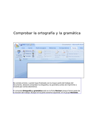 Comprobar la ortografía y la gramática




No cometa errores: cuando haya finalizado con la mayor parte del trabajo del
documento, deseará comprobar la ortografía y la gramática antes de imprimirlo o
enviarlo por correo electrónico.

El comando Ortografía y gramática está en la ficha Revisar porque forma parte de
la revisión del trabajo. Busque en la parte extrema izquierda, en el grupo Revisión.
 