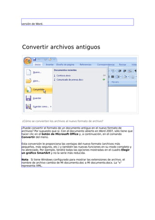 versión de Word.




Convertir archivos antiguos




¿Cómo se convierten los archivos al nuevo formato de archivo?

¿Puede convertir el formato de un documento antiguo en el nuevo formato de
archivos? Por supuesto que sí. Con el documento abierto en Word 2007, sólo tiene que
hacer clic en el botón de Microsoft Office y, a continuación, en el comando
Convertir del menú.

Esta conversión le proporciona las ventajas del nuevo formato (archivos más
pequeños, más seguros, etc.) y también las nuevas funciones en su modo completo y
no abreviado. Por ejemplo, tendrá todas las opciones mostradas en el cuadro Elegir
un gráfico SmartArt y no la serie más reducida.

Nota Si tiene Windows configurado para mostrar las extensiones de archivo, el
nombre de archivo cambia de Mi documento.doc a Mi documento.docx. La "x"
representa XML.
 