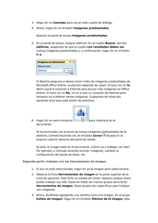 3. Haga clic en Cancelar para cerrar este cuadro de diálogo.
4. Ahora, haga clic en el botón Imágenes prediseñadas.
Aparece el panel de tareas Imágenes prediseñadas.
5. En el panel de tareas, busque edificios. En el cuadro Buscar, escriba
edificios, asegúrese de que el cuadro Los resultados deben ser
incluya imágenes prediseñadas y, a continuación, haga clic en el botón
Ir a.
Si Word le pregunta si desea incluir miles de imágenes prediseñadas de
Microsoft Office Online, la elección depende de usted. Si hace clic en Sí,
Word usará la conexión a Internet para buscar más imágenes en Office
Online. Si hace clic en No, no va a usar su conexión de Internet pero
tampoco va a obtener tantas imágenes. Cualquiera de estas dos
opciones sirve para esta sesión de prácticas.
6. Haga clic en esta miniatura para insertarla en el
documento.
Ya ha terminado con el panel de tareas Imágenes prediseñadas de la
derecha. Ciérrelo haciendo clic en el botón Cerrar situado en la
esquina superior derecha del panel de tareas.
Ya está, la imagen está en el documento. ¿Cómo va a trabajar con ella?
Por ejemplo, a menudo necesita recortar imágenes, cambiar la
configuración del ajuste de texto, etc.
Segunda parte: trabajar con las herramientas de imagen
1. Si aún no está seleccionada, haga clic en la imagen para seleccionarla.
2. Observe la ficha Herramientas de imagen en la parte superior de la
cinta de opciones. Esta ficha no estaba ahí antes. Aparece porque ahora
puede trabajar con ella. Fíjese en todos los nuevos grupos de la ficha
Herramientas de imagen. Estos grupos son específicos para trabajar
con imágenes.
3. Ahora, diviértase agregando una sombra junto a la imagen. En el grupo
Estilos de imagen, haga clic en el botón Efectos de la imagen, elija
 
