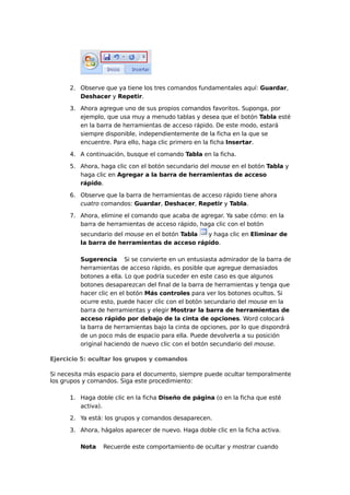 2. Observe que ya tiene los tres comandos fundamentales aquí: Guardar,
Deshacer y Repetir.
3. Ahora agregue uno de sus propios comandos favoritos. Suponga, por
ejemplo, que usa muy a menudo tablas y desea que el botón Tabla esté
en la barra de herramientas de acceso rápido. De este modo, estará
siempre disponible, independientemente de la ficha en la que se
encuentre. Para ello, haga clic primero en la ficha Insertar.
4. A continuación, busque el comando Tabla en la ficha.
5. Ahora, haga clic con el botón secundario del mouse en el botón Tabla y
haga clic en Agregar a la barra de herramientas de acceso
rápido.
6. Observe que la barra de herramientas de acceso rápido tiene ahora
cuatro comandos: Guardar, Deshacer, Repetir y Tabla.
7. Ahora, elimine el comando que acaba de agregar. Ya sabe cómo: en la
barra de herramientas de acceso rápido, haga clic con el botón
secundario del mouse en el botón Tabla y haga clic en Eliminar de
la barra de herramientas de acceso rápido.
Sugerencia Si se convierte en un entusiasta admirador de la barra de
herramientas de acceso rápido, es posible que agregue demasiados
botones a ella. Lo que podría suceder en este caso es que algunos
botones desaparezcan del final de la barra de herramientas y tenga que
hacer clic en el botón Más controles para ver los botones ocultos. Si
ocurre esto, puede hacer clic con el botón secundario del mouse en la
barra de herramientas y elegir Mostrar la barra de herramientas de
acceso rápido por debajo de la cinta de opciones. Word colocará
la barra de herramientas bajo la cinta de opciones, por lo que dispondrá
de un poco más de espacio para ella. Puede devolverla a su posición
original haciendo de nuevo clic con el botón secundario del mouse.
Ejercicio 5: ocultar los grupos y comandos
Si necesita más espacio para el documento, siempre puede ocultar temporalmente
los grupos y comandos. Siga este procedimiento:
1. Haga doble clic en la ficha Diseño de página (o en la ficha que esté
activa).
2. Ya está: los grupos y comandos desaparecen.
3. Ahora, hágalos aparecer de nuevo. Haga doble clic en la ficha activa.
Nota Recuerde este comportamiento de ocultar y mostrar cuando
 