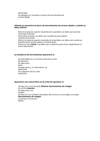 adicionales.
Se agregará un comando a la barra de herramientas de
acceso rápido.
¿Dónde se encuentra la barra de herramientas de acceso rápido y cuándo se
debe utilizar?
Está en la esquina superior izquierda de la pantalla y se debe usar para los
comandos favoritos.
Flota sobre el texto y se debe usar cuando hay que realizar
cambios de formato.
Está en la esquina superior izquierda de la pantalla y se debe usar cuando se
necesita tener acceso rápido a un documento.
Está en la ficha Inicio y se debe usar cuando hay que iniciar rápidamente un
nuevo documento.
La minibarra de herramientas aparecerá si:
Se hace doble clic en la ficha activa de la cinta
de opciones.
Se selecciona
texto.
Se selecciona y, a continuación, se
elige texto.
En cualquiera de los casos
anteriores.
Aparecerá una nueva ficha en la cinta de opciones si:
Se hace clic en el comando Mostrar herramientas de imagen
en la ficha Insertar.
Se selecciona una
imagen.
Se hace clic con el botón secundario del mouse en una imagen y se elige
Herramientas de imagen.
La primera o la tercera
opción
 