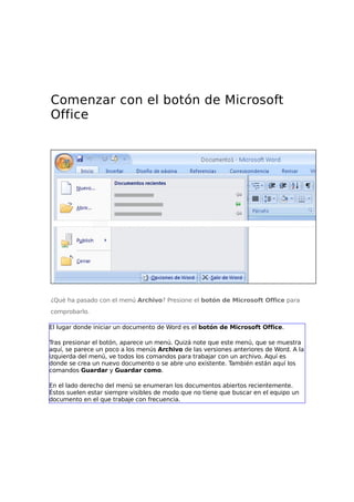 Comenzar con el botón de Microsoft
Office
¿Qué ha pasado con el menú Archivo? Presione el botón de Microsoft Office para
comprobarlo.
El lugar donde iniciar un documento de Word es el botón de Microsoft Office.
Tras presionar el botón, aparece un menú. Quizá note que este menú, que se muestra
aquí, se parece un poco a los menús Archivo de las versiones anteriores de Word. A la
izquierda del menú, ve todos los comandos para trabajar con un archivo. Aquí es
donde se crea un nuevo documento o se abre uno existente. También están aquí los
comandos Guardar y Guardar como.
En el lado derecho del menú se enumeran los documentos abiertos recientemente.
Éstos suelen estar siempre visibles de modo que no tiene que buscar en el equipo un
documento en el que trabaje con frecuencia.
 