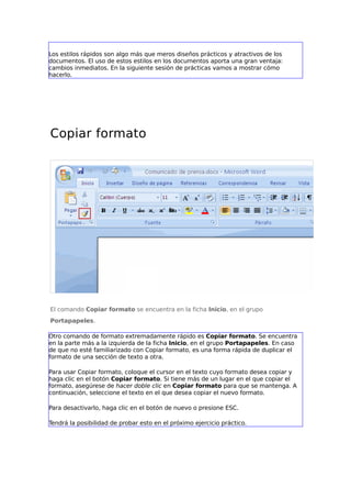 Los estilos rápidos son algo más que meros diseños prácticos y atractivos de los
documentos. El uso de estos estilos en los documentos aporta una gran ventaja:
cambios inmediatos. En la siguiente sesión de prácticas vamos a mostrar cómo
hacerlo.
Copiar formato
El comando Copiar formato se encuentra en la ficha Inicio, en el grupo
Portapapeles.
Otro comando de formato extremadamente rápido es Copiar formato. Se encuentra
en la parte más a la izquierda de la ficha Inicio, en el grupo Portapapeles. En caso
de que no esté familiarizado con Copiar formato, es una forma rápida de duplicar el
formato de una sección de texto a otra.
Para usar Copiar formato, coloque el cursor en el texto cuyo formato desea copiar y
haga clic en el botón Copiar formato. Si tiene más de un lugar en el que copiar el
formato, asegúrese de hacer doble clic en Copiar formato para que se mantenga. A
continuación, seleccione el texto en el que desea copiar el nuevo formato.
Para desactivarlo, haga clic en el botón de nuevo o presione ESC.
Tendrá la posibilidad de probar esto en el próximo ejercicio práctico.
 