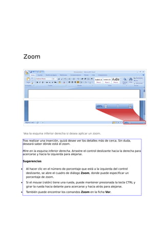 Zoom
Vea la esquina inferior derecha si desea aplicar un zoom.
Tras realizar una inserción, quizá desee ver los detalles más de cerca. Sin duda,
deseará saber dónde está el zoom.
Mire en la esquina inferior derecha. Arrastre el control deslizante hacia la derecha para
acercarse y hacia la izquierda para alejarse.
Sugerencias
• Al hacer clic en el número de porcentaje que está a la izquierda del control
deslizante, se abre el cuadro de diálogo Zoom, donde puede especificar un
porcentaje de zoom.
• Si el mouse (ratón) tiene una rueda, puede mantener presionada la tecla CTRL y
girar la rueda hacia delante para acercarse y hacia atrás para alejarse.
• También puede encontrar los comandos Zoom en la ficha Ver.
 