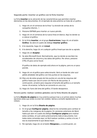 Segunda parte: insertar un gráfico con la ficha Insertar
La ficha Insertar es la ubicación de las características que permiten insertar
elementos en los documentos. En el ejemplo de esta práctica se trata de un gráfico.
1. Haga clic en el comienzo de la línea "La división de ventas de la
compañía informó...".
2. Presione ENTRAR para insertar un nuevo párrafo.
3. Haga clic en el comienzo de la nueva línea en blanco. Aquí es donde va
a colocar el gráfico.
4. En la ficha Insertar, en el grupo Ilustraciones, haga clic en el botón
Gráfico. Se abre el cuadro de diálogo Insertar gráfico.
5. A la izquierda, haga clic en Lineal.
6. A la derecha, haga clic en cualquier gráfico lineal que sea de su agrado.
7. Haga clic en Aceptar.
8. Se abre Microsoft Excel. Normalmente, aquí es donde se escriben los
encabezados de columna y los datos del gráfico. Por ahora, presione
CTRL+R para cerrar Excel.
El gráfico de datos de ejemplo está ahora en la página, pero es un poco
grande.
9. Haga clic en el gráfico para seleccionarlo. Verá un borde de color azul
pálido alrededor del gráfico con tres puntos en las esquinas.
10. Elija uno de estos grupos de tres puntos en una de las esquinas del
gráfico hasta que vea el cursor con flecha de dos puntas. A
continuación, arrastre para reajustar el tamaño del gráfico a un tamaño
menor. Al arrastrar, la flecha se convierte en una cruz.
11. Haga clic fuera del área del gráfico. El borde desaparece.
Tercera parte: realizar cambios globales con la ficha Diseño de página
La ficha Diseño de página es muy práctica porque trae a un primer plano muchas
opciones útiles que antes no eran tan visibles. Vamos a echarle rápidamente un
vistazo.
1. Haga clic en la ficha Diseño de página.
2. En el grupo Configurar página, observe los comandos para cambiar el
tamaño y los márgenes de la página. En versiones anteriores de Word,
había que abrir el cuadro de diálogo Configurar página para realizar
estos cambios, el cual cubría prácticamente todo el documento. Con
todos estos comandos aquí, es fácil realizar cambios y verlos a la vez. Y
eso es exactamente lo que desea hacer.
3. Por ejemplo, haga clic en el botón Márgenes y, a continuación, en
 