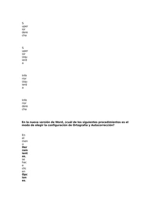 S
uper
ior
dere
cha
S
uper
ior
izqu
ierd
a
Infe
rior
izqu
ierd
a
Infe
rior
dere
cha
En la nueva versión de Word, ¿cuál de los siguientes procedimientos es el
modo de elegir la configuración de Ortografía y Autocorrección?
En
el
men
ú
Her
ram
ient
as,
se
hac
e
clic
en
Opc
ion
es.
 