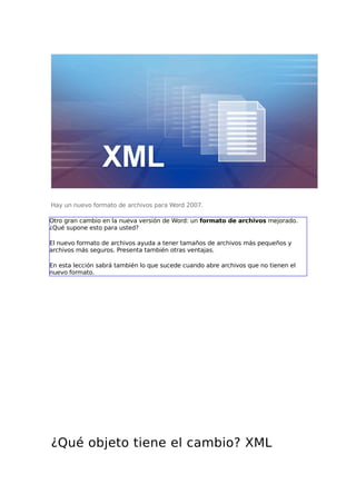 Hay un nuevo formato de archivos para Word 2007.
Otro gran cambio en la nueva versión de Word: un formato de archivos mejorado.
¿Qué supone esto para usted?
El nuevo formato de archivos ayuda a tener tamaños de archivos más pequeños y
archivos más seguros. Presenta también otras ventajas.
En esta lección sabrá también lo que sucede cuando abre archivos que no tienen el
nuevo formato.
¿Qué objeto tiene el cambio? XML
 