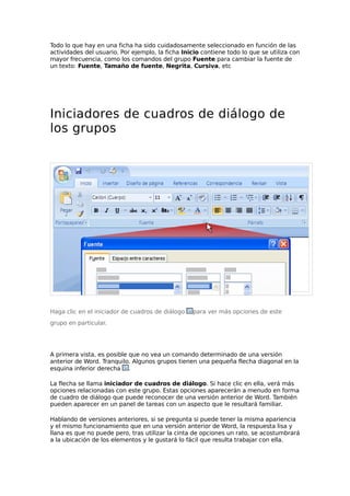 Todo lo que hay en una ficha ha sido cuidadosamente seleccionado en función de las
actividades del usuario. Por ejemplo, la ficha Inicio contiene todo lo que se utiliza con
mayor frecuencia, como los comandos del grupo Fuente para cambiar la fuente de
un texto: Fuente, Tamaño de fuente, Negrita, Cursiva, etc
Iniciadores de cuadros de diálogo de
los grupos
Haga clic en el iniciador de cuadros de diálogo para ver más opciones de este
grupo en particular.
A primera vista, es posible que no vea un comando determinado de una versión
anterior de Word. Tranquilo. Algunos grupos tienen una pequeña flecha diagonal en la
esquina inferior derecha .
La flecha se llama iniciador de cuadros de diálogo. Si hace clic en ella, verá más
opciones relacionadas con este grupo. Estas opciones aparecerán a menudo en forma
de cuadro de diálogo que puede reconocer de una versión anterior de Word. También
pueden aparecer en un panel de tareas con un aspecto que le resultará familiar.
Hablando de versiones anteriores, si se pregunta si puede tener la misma apariencia
y el mismo funcionamiento que en una versión anterior de Word, la respuesta lisa y
llana es que no puede pero, tras utilizar la cinta de opciones un rato, se acostumbrará
a la ubicación de los elementos y le gustará lo fácil que resulta trabajar con ella.
 