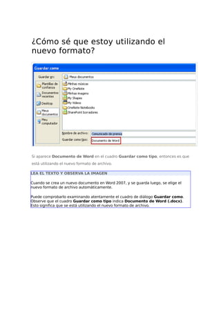 ¿Cómo sé que estoy utilizando el
nuevo formato?
Si aparece Documento de Word en el cuadro Guardar como tipo, entonces es que
está utilizando el nuevo formato de archivo.
LEA EL TEXTO Y OBSERVA LA IMAGEN
Cuando se crea un nuevo documento en Word 2007, y se guarda luego, se elige el
nuevo formato de archivo automáticamente.
Puede comprobarlo examinando atentamente el cuadro de diálogo Guardar como.
Observe que el cuadro Guardar como tipo indica Documento de Word (.docx).
Esto significa que se está utilizando el nuevo formato de archivo.
 
