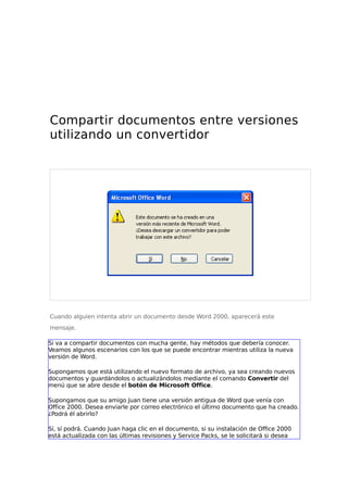 Compartir documentos entre versiones
utilizando un convertidor
Cuando alguien intenta abrir un documento desde Word 2000, aparecerá este
mensaje.
Si va a compartir documentos con mucha gente, hay métodos que debería conocer.
Veamos algunos escenarios con los que se puede encontrar mientras utiliza la nueva
versión de Word.
Supongamos que está utilizando el nuevo formato de archivo, ya sea creando nuevos
documentos y guardándolos o actualizándolos mediante el comando Convertir del
menú que se abre desde el botón de Microsoft Office.
Supongamos que su amigo Juan tiene una versión antigua de Word que venía con
Office 2000. Desea enviarle por correo electrónico el último documento que ha creado.
¿Podrá él abrirlo?
Sí, sí podrá. Cuando Juan haga clic en el documento, si su instalación de Office 2000
está actualizada con las últimas revisiones y Service Packs, se le solicitará si desea
 