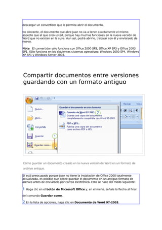 descargar un convertidor que le permita abrir el documento.
No obstante, el documento que abre Juan no va a tener exactamente el mismo
aspecto que el que creó usted, porque hay muchas funciones en la nueva versión de
Word que no existen en la suya. Aun así, podrá abrirlo, trabajar con él y enviárselo de
nuevo.
Nota El convertidor sólo funciona con Office 2000 SP3, Office XP SP3 y Office 2003
SP1. Sólo funciona en los siguientes sistemas operativos: Windows 2000 SP4, Windows
XP SP1 y Windows Server 2003.
Compartir documentos entre versiones
guardando con un formato antiguo
Cómo guardar un documento creado en la nueva versión de Word en un formato de
archivo antiguo.
Si está preocupado porque Juan no tiene la instalación de Office 2000 totalmente
actualizada, es posible que desee guardar el documento en un antiguo formato de
archivo antes de enviárselo por correo electrónico. Esto se hace del modo siguiente:
Haga clic en el botón de Microsoft Office y, en el menú, señale la flecha al final
del comando Guardar como.
En la lista de opciones, haga clic en Documento de Word 97-2003.
 