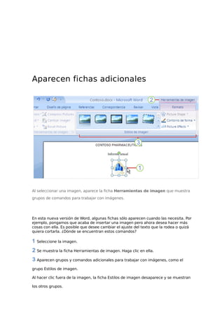 Aparecen fichas adicionales
Al seleccionar una imagen, aparece la ficha Herramientas de imagen que muestra
grupos de comandos para trabajar con imágenes.
En esta nueva versión de Word, algunas fichas sólo aparecen cuando las necesita. Por
ejemplo, pongamos que acaba de insertar una imagen pero ahora desea hacer más
cosas con ella. Es posible que desee cambiar el ajuste del texto que la rodea o quizá
quiera cortarla. ¿Dónde se encuentran estos comandos?
Seleccione la imagen.
Se muestra la ficha Herramientas de imagen. Haga clic en ella.
Aparecen grupos y comandos adicionales para trabajar con imágenes, como el
grupo Estilos de imagen.
Al hacer clic fuera de la imagen, la ficha Estilos de imagen desaparece y se muestran
los otros grupos.
 