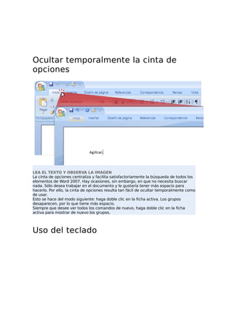 Ocultar temporalmente la cinta de
opciones
LEA EL TEXTO Y OBSERVA LA IMAGEN
La cinta de opciones centraliza y facilita satisfactoriamente la búsqueda de todos los
elementos de Word 2007. Hay ocasiones, sin embargo, en que no necesita buscar
nada. Sólo desea trabajar en el documento y le gustaría tener más espacio para
hacerlo. Por ello, la cinta de opciones resulta tan fácil de ocultar temporalmente como
de usar.
Esto se hace del modo siguiente: haga doble clic en la ficha activa. Los grupos
desaparecen, por lo que tiene más espacio.
Siempre que desee ver todos los comandos de nuevo, haga doble clic en la ficha
activa para mostrar de nuevo los grupos.
Uso del teclado
 