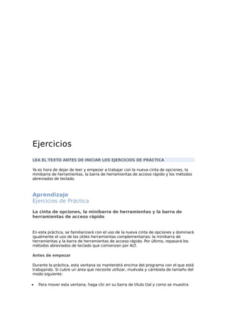 Ejercicios
LEA EL TEXTO ANTES DE INICIAR LOS EJERCICIOS DE PRÁCTICA
Ya es hora de dejar de leer y empezar a trabajar con la nueva cinta de opciones, la
minibarra de herramientas, la barra de herramientas de acceso rápido y los métodos
abreviados de teclado.
Aprendizaje
Ejercicios de Práctica
La cinta de opciones, la minibarra de herramientas y la barra de
herramientas de acceso rápido
En esta práctica, se familiarizará con el uso de la nueva cinta de opciones y dominará
igualmente el uso de las útiles herramientas complementarias: la minibarra de
herramientas y la barra de herramientas de acceso rápido. Por último, repasará los
métodos abreviados de teclado que comienzan por ALT.
Antes de empezar
Durante la práctica, esta ventana se mantendrá encima del programa con el que está
trabajando. Si cubre un área que necesite utilizar, muévala y cámbiela de tamaño del
modo siguiente:
• Para mover esta ventana, haga clic en su barra de título (tal y como se muestra
 