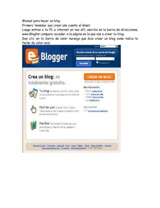 Manual para hacer un blog
Primero tenemos que crear una cuenta el Gmail
Luego entras a tu PC a internet un vez allí, escribe en la barra de direcciones,
www.Blogfer.compara acceder a la página en la que vas a crear tu blog.
Das clic en la barra de color naranja que dice crear un blog como indica la
fecha de color azul
 