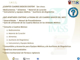 ¿CUÁNTOS CUADROS BÁSICOS EXISTEN?  Son cinco:  Medicamentos  * Alimentos  * Material de curación * Instrumental y equipos médicos  * Auxiliares de diagnóstico ¿QUÉ APARTADOS CONTIENE LA PÁGINA DE LOS CUADROS BÁSICOS DEL IMSS? * Generalidades  *  Manual de Procedimientos * Guía de utilización de los Cuadros Básicos en las Unidades Médicas * Consulta a Cuadros Básicos: o  Medicamentos          o  Material de Curación o  Alimentos o  Auxiliares de Diagnóstico o  Instrumental y Equipos Médicos * Consumibles y Accesorios para Equipos Médicos y de Auxiliares de Diagnósticos * Genéricos Intercambiables  * Centro Institucional de Fármaco vigilancia I.M.S.S . 