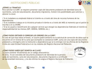 INSTITUCIONES PÚBLICAS ¿DÓNDE LA TRAMITAS? Para solicitar la CURP, se requiere presentar copia del documento probatorio de identidad (acta de nacimiento, carta de naturalización, documento migratorio). Existen tres posibilidades para solicitar y obtener la clave: √  Si el ciudadano es empleado federal el trámite es a través del área de recursos humanos de las dependencias. √  Si el ciudadano trabaja en la iniciativa privada el trámite es a través del IMSS al momento que el patrón lo inscriba o en su AFORE. √  Si se es usuario o beneficiario de cualquier servicio que otorgan las dependencias federales el trámite es responsabilidad de las mismas.(SEP, SEDENA, SEDESOL etc.) ¿CÓMO PUEDO OBTENER O CORREGIR LOS ERRORES EN LA CURP? En caso de que haya datos erróneos, el usuario podrá señalarlo en la solicitud de corrección de datos que se encuentra en el reverso de la carta que acompaña la constancia CURP, junto con una copia del documento probatorio y entregarla ante la institución o dependencia que se la entregó ó en las oficinas de los Registros Civiles de cada Entidad Federativa ó en los módulos del Registro Nacional de Población. ¿CÓMO PUEDO SABER QUÉ SIGNIFICA MI CLAVE? La clave contiene 18 elementos de un código alfanumérico.  De ellos, 16 son extraídos del documento probatorio de identidad de la persona (acta de nacimiento, carta de naturalización, documento migratorio o certificado de nacionalidad mexicana), y los dos últimos los asigna el Registro Nacional de Población. 