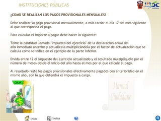 INSTITUCIONES PÚBLICAS ¿COMO SE REALIZAN LOS PAGOS PROVISIONALES MENSUALES?   Debe realizar su pago provisional mensualmente, a más tardar el día 17 del mes siguiente al que corresponda el pago. Para calcular el importe a pagar debe hacer lo siguiente:   Tome la cantidad llamada "impuesto del ejercicio" de la declaración anual del año inmediato anterior y actualícela multiplicándola por el factor de actuaización que se calcula como se indica en el ejemplo de la parte inferior.    Divida entre 12 el impuesto del ejercicio actualizado y el resultado multiplíquelo por el número de meses desde el inicio del año hasta el mes por el que calcule el pago.   Al resultado reste los pagos provisionales efectivamente pagados con anterioridad en el mismo año, con lo que obtendrá el impuesto a cargo.  