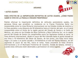 INSTITUCIONES PÚBLICAS ADUANAS  AUTOS USADOS   PARA EFECTOS DE LA IMPORTACIÓN DEFINITIVA DE AUTOS USADOS, ¿CÓMO PUEDO SABER SI VIVO EN LA FRANJA O REGIÓN FRONTERIZA?    Podrán efectuar la importación definitiva de vehículos automotores usados, las personas físicas que acrediten su residencia en la Franja Fronteriza Norte (La comprendida entre la Línea Divisoria Internacional con los Estados Unidos de América y la línea paralela a una distancia de 20 kilómetros hacia el interior del país, en el tramo comprendido entre el límite de la región parcial del Estado de Sonora y el Golfo de México), así como en los Estados de Baja California y Baja California Sur, en la región parcial del Estado de Sonora (la comprendida entre los siguientes límites al norte, la línea divisoria internacional, desde el cauce del Río Colorado hasta el punto situado en esa línea a 10 kilómetros del Oeste de Sonora, de ese punto, una línea recta hasta llegar a la costa a un punto situado a 10 kilómetros al este de Puerto Peñasco, de allí siguiendo el cauce de ese Río, hacia el norte, hasta encontrar la línea divisoria internacional) y en el Municipio Fronterizo de Cananea, Estado de Sonora, siempre y cuando estos vehículos estén destinados a permanecer en estos lugares.  
