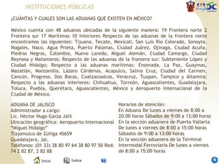 INSTITUCIONES PÚBLICAS ¿CUÁNTAS Y CUALES SON LAS ADUANAS QUE EXISTEN EN MÉXICO?    México cuenta con 48 aduanas ubicadas de la siguiente manera: 19 Frontera norte 2 Frontera sur 17 Marítimas 10 Interiores Respecto de las aduanas de la frontera norte encontramos las siguientes: Tijuana, Tecate, Mexicali, San Luis Río Colorado, Sonoyta, Nogales, Naco, Agua Prieta, Puerto Palomas, Ciudad Juárez, Ojinaga, Ciudad Acuña, Piedras Negras, Colombia, Nuevo Laredo, Miguel Alemán, Ciudad Camargo, Ciudad Reynosa y Matamoros; Respecto de las aduanas de la frontera sur: Subteniente López y Ciudad Hidalgo; Respecto a las aduanas marítimas: Ensenada, La Paz, Guaymas, Mazatlán, Manzanillo, Lázaro Cárdenas, Acapulco, Salina Cruz, Ciudad del Carmen, Cancún, Progreso, Dos Bocas, Coatzacoalcos, Veracruz, Tuxpan, Tampico y Altamira; Respecto a las aduanas interiores: Chihuahua, Torreón, Aguascalientes, Guadalajara, Toluca, Puebla, Querétaro, Aguascalientes, México y Aeropuerto Internacional de la Ciudad de México. ADUANA DE JALISCO Administrador a cargo: Lic. Héctor Hugo Garza Jalil Ubicación geográfica: Aeropuerto Internacional “Miguel Hidalgo” Tlajomulco de Zúñiga 45659 Guadalajara, Jal. Teléfonos: (01 33) 38 80 97 64 38 80 97 50 Red: 74 2 82 87, 2 82 88 Horarios de atención: En Aduana De lunes a viernes de 8:00 a 20:00 horas Sábados de 9:00 a 13:00 horas En la sección aduanera de Puerto Vallarta De lunes a viernes de 8:00 a 15:00 horas Sábados de 9:00 a 13:00 horas En la sección aduanera de la Terminal Intermodal Ferroviaria De lunes a viernes de 8:00 a 15:00 horas 