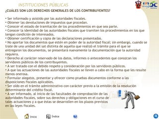 INSTITUCIONES PÚBLICAS ¿CUÁLES SON LOS DERECHOS GENERALES DE LOS CONTRIBUYENTES?  Ser informado y asistido por las autoridades fiscales.  Obtener las devoluciones de impuestos que procedan.   Conocer el estado de tramitación de los procedimientos en que sea parte.   Conocer la identidad de las autoridades fiscales que tramiten los procedimientos en los que tengan condición de interesados.   Obtener certificación y copia de las declaraciones presentadas.   No aportar los documentos que estén en poder de la autoridad fiscal; sin embargo, cuando se trate de una unidad del sat distinta de aquella que realizó el trámite para el que se entregaron los documentos, se presentará nuevamente la documentación que la autoridad requiera.  Derecho al carácter reservado de los datos, informes o antecedentes que conozcan los servidores públicos de los contribuyentes.   A ser tratado con el debido respeto y consideración por los servidores públicos.   A que las actuaciones de las autoridades fiscales se lleven a cabo en la forma que les resulte menos onerosa.   Formular alegatos, presentar y ofrecer como pruebas documentos conforme a las disposiciones fiscales aplicables.   Ser oído en el trámite administrativo con carácter previo a la emisión de la resolución determinante del crédito fiscal.  A ser informado, al inicio de las facultades de comprobación de las autoridades fiscales, sobre sus derechos y obligaciones en el curso de tales actuaciones y a que éstas se desarrollen en los plazos previstos en las leyes fiscales.  