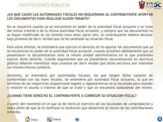 INSTITUCIONES PÚBLICAS ¿EN QUÉ CASOS LAS AUTORIDADES FISCALES NO REQUERIRÁN AL CONTRIBUYENTE APORTAR LOS DOCUMENTOS PARA REALIZAR ALGÚN TRÁMITE?   No se requerirá cuando ya se encuentren en poder de la autoridad fiscal actuante y se trate del mismo trámite o de la misma autoridad fiscal actuante, y siempre que los documentos no se hayan modificado en los últimos cinco años; parar ello, el contribuyente deberá declarar bajo protesta de decir verdad que no ha cambiado su situación fiscal. Para estos efectos, se entenderá que ejercen el derecho de no aportar los documentos que ya se encuentran en poder de la autoridad fiscal actuante, cuando acrediten debidamente que ya presentaron la documentación ante la misma unidad administrativa en la que pretenden ejercer dicho derecho. Cuando argumenten que ya presentaron documentación en escritura pública deberán manifestar bajo protesta de decir verdad que dicha escritura aún mantiene los mismos efectos jurídicos. Asimismo, se entenderá por autoridades fiscales, las que tengan dicho carácter de conformidad con las leyes fiscales. Se entenderá por autoridad fiscal actuante, la que en términos de las respectivas disposiciones legales y reglamentarias es la facultada para atender o resolver el asunto o trámite de que se trate y que se encuentra conociendo del mismo. ¿CUÁNDO TIENE DERECHO EL CONTRIBUYENTE A CORREGIR SU SITUACIÓN FISCAL? A partir del momento en el que se dé inicio al ejercicio de las facultades de comprobación y hasta antes de que se le notifique la resolución que determine el monto de las contribuciones omitidas. 