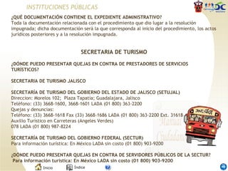 INSTITUCIONES PÚBLICAS ¿QUÉ DOCUMENTACIÓN CONTIENE EL EXPEDIENTE ADMINISTRATIVO? Toda la documentación relacionada con el procedimiento que dio lugar a la resolución impugnada; dicha documentación será la que corresponda al inicio del procedimiento, los actos jurídicos posteriores y a la resolución impugnada. SECRETARIA DE TURISMO   ¿DÓNDE PUEDO PRESENTAR QUEJAS EN CONTRA DE PRESTADORES DE SERVICIOS TURÍSTICOS?   SECRETARIA DE TURISMO JALISCO   SECRETARÍA DE TURISMO DEL GOBIERNO DEL ESTADO DE JALISCO (SETUJAL)  Direccion: Morelos 102;  Plaza Tapatía; Guadalajara, Jalisco  Teléfono: (33) 3668-1600, 3668-1601 LADA (01 800) 363-2200   Quejas y denuncias: Teléfono: (33) 3668-1618 Fax (33) 3668-1686 LADA (01 800) 363-2200 Ext. 31618 Auxilio Turístico en Carreteras (Angeles Verdes)  078 LADA (01 800) 987-8224  SECRETARÍA DE TURISMO DEL GOBIERNO FEDERAL (SECTUR)  Para información turística: En México LADA sin costo (01 800) 903-9200 ¿DÓNDE PUEDO PRESENTAR QUEJAS EN CONTRA DE SERVIDORES PÚBLICOS DE LA SECTUR?   Para información turística: En México LADA sin costo (01 800) 903-9200 