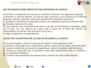 INSTITUCIONES PÚBLICAS QUE DOCUMENTOS DEBO PRESENTAR PARA REFRENDAR MI LICENCIA?   El refrendo y la reposición de licencias se tramitará conforme a los siguientes requisitos: I.  Presentar la licencia anterior. En caso de robo o extravío, así se indicará en la solicitud debiendo, además, presentar copia de la identificación oficial del solicitante; II.  Acreditar su domicilio con documento oficial con antigüedad máxima de noventa días; III.  Presentar examen de la vista; IV.  Las licencias, cuyo vencimiento sea menor a un año, se refrendarán o repondrán, según sea el caso, con una vigencia de cuatro años a partir de la fecha del trámite, de conformidad a la fracción I del artículo 61 de la Ley; y V.  Pagar los derechos correspondientes. CUALES SON LOS MOTIVOS POR LOS QUE NO ME DARIAN LA LICENCIA?   No se podrá expedir o renovar la licencia de conducir en los siguientes casos: I.  Cuando se compruebe que el solicitante es adicto a algún tipo de droga o estupefaciente; II.  Cuando el solicitante se encuentre impedido por resolución judicial o administrativa; III.  Cuando se compruebe que el solicitante tiene algún padecimiento que le inhabilite o por su avanzada senilidad; y IV.  Cuando la documentación que aporte para su trámite sea falsa o esté alterada. 